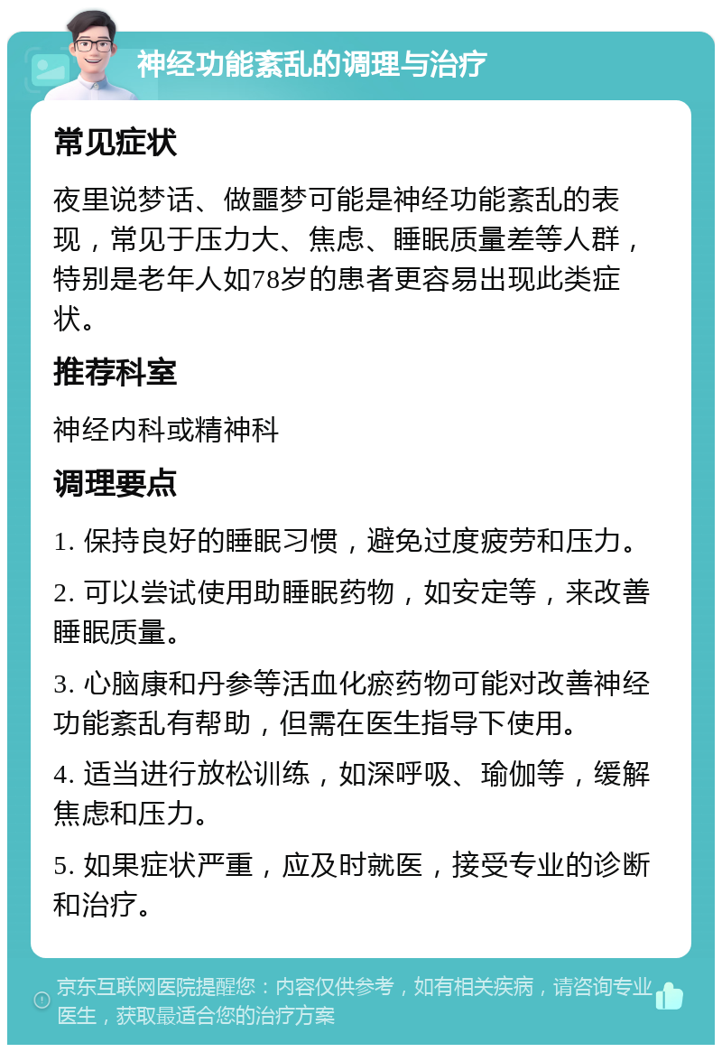 神经功能紊乱的调理与治疗 常见症状 夜里说梦话、做噩梦可能是神经功能紊乱的表现，常见于压力大、焦虑、睡眠质量差等人群，特别是老年人如78岁的患者更容易出现此类症状。 推荐科室 神经内科或精神科 调理要点 1. 保持良好的睡眠习惯，避免过度疲劳和压力。 2. 可以尝试使用助睡眠药物，如安定等，来改善睡眠质量。 3. 心脑康和丹参等活血化瘀药物可能对改善神经功能紊乱有帮助，但需在医生指导下使用。 4. 适当进行放松训练，如深呼吸、瑜伽等，缓解焦虑和压力。 5. 如果症状严重，应及时就医，接受专业的诊断和治疗。