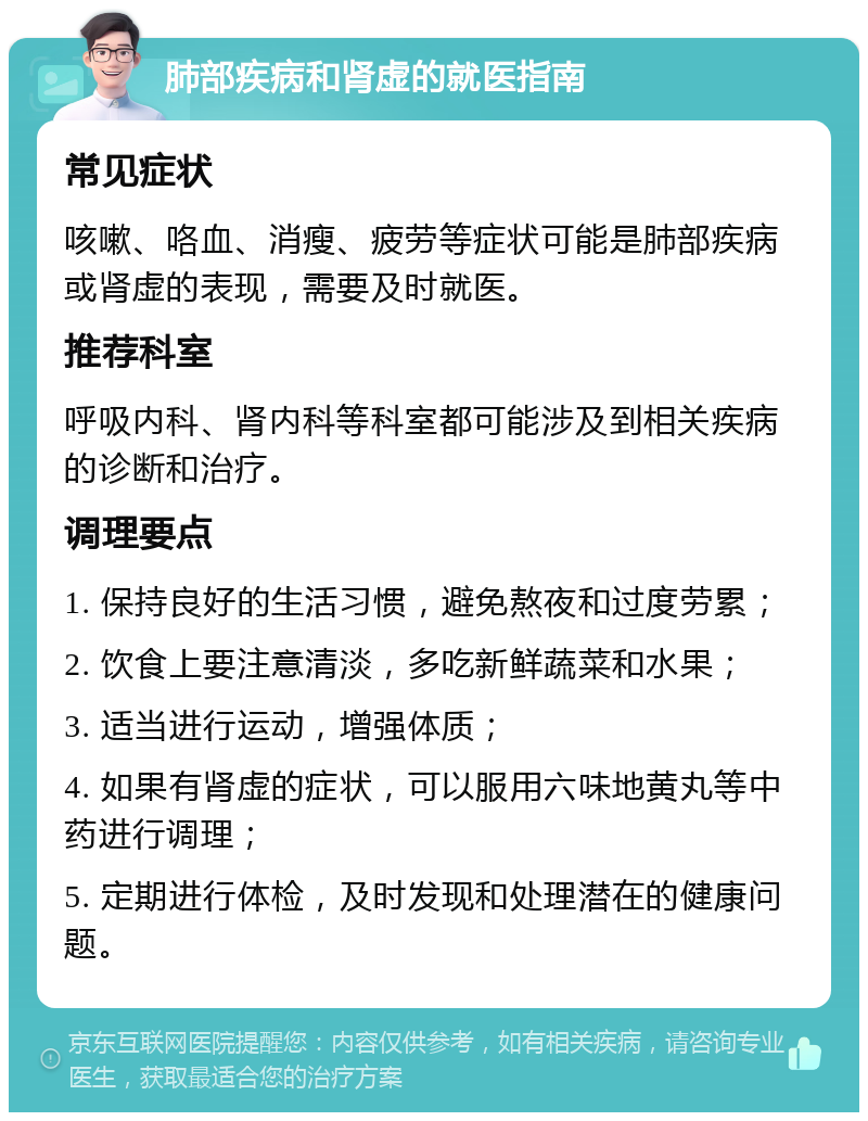 肺部疾病和肾虚的就医指南 常见症状 咳嗽、咯血、消瘦、疲劳等症状可能是肺部疾病或肾虚的表现，需要及时就医。 推荐科室 呼吸内科、肾内科等科室都可能涉及到相关疾病的诊断和治疗。 调理要点 1. 保持良好的生活习惯，避免熬夜和过度劳累； 2. 饮食上要注意清淡，多吃新鲜蔬菜和水果； 3. 适当进行运动，增强体质； 4. 如果有肾虚的症状，可以服用六味地黄丸等中药进行调理； 5. 定期进行体检，及时发现和处理潜在的健康问题。