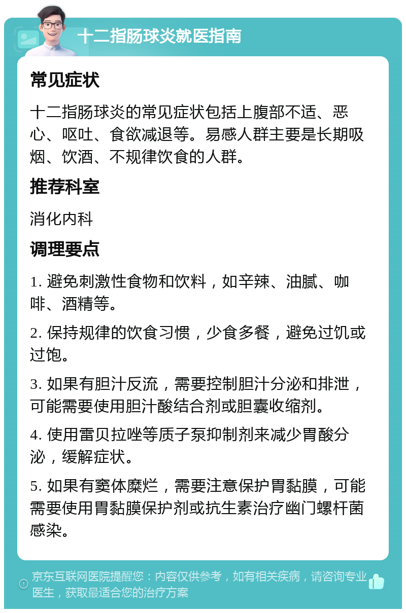 十二指肠球炎就医指南 常见症状 十二指肠球炎的常见症状包括上腹部不适、恶心、呕吐、食欲减退等。易感人群主要是长期吸烟、饮酒、不规律饮食的人群。 推荐科室 消化内科 调理要点 1. 避免刺激性食物和饮料，如辛辣、油腻、咖啡、酒精等。 2. 保持规律的饮食习惯，少食多餐，避免过饥或过饱。 3. 如果有胆汁反流，需要控制胆汁分泌和排泄，可能需要使用胆汁酸结合剂或胆囊收缩剂。 4. 使用雷贝拉唑等质子泵抑制剂来减少胃酸分泌，缓解症状。 5. 如果有窦体糜烂，需要注意保护胃黏膜，可能需要使用胃黏膜保护剂或抗生素治疗幽门螺杆菌感染。