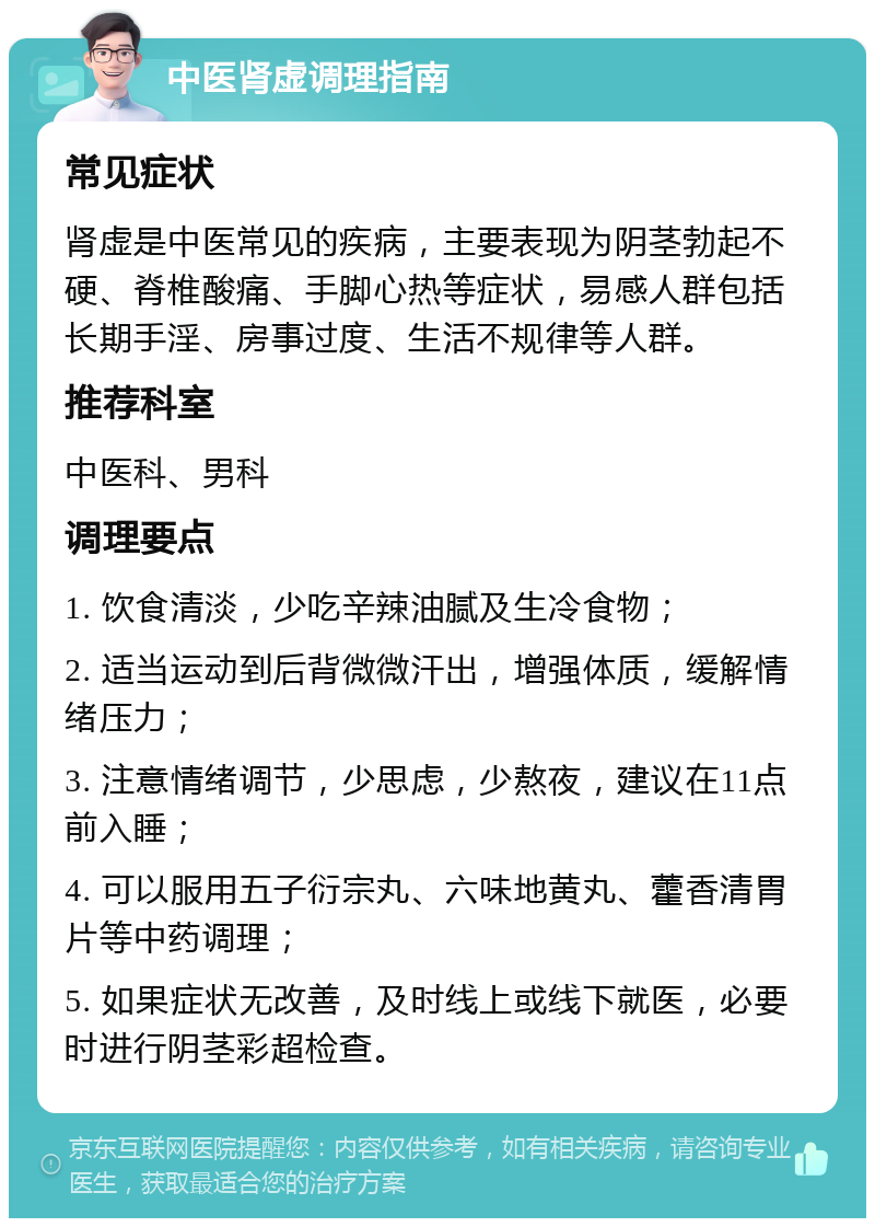 中医肾虚调理指南 常见症状 肾虚是中医常见的疾病，主要表现为阴茎勃起不硬、脊椎酸痛、手脚心热等症状，易感人群包括长期手淫、房事过度、生活不规律等人群。 推荐科室 中医科、男科 调理要点 1. 饮食清淡，少吃辛辣油腻及生冷食物； 2. 适当运动到后背微微汗出，增强体质，缓解情绪压力； 3. 注意情绪调节，少思虑，少熬夜，建议在11点前入睡； 4. 可以服用五子衍宗丸、六味地黄丸、藿香清胃片等中药调理； 5. 如果症状无改善，及时线上或线下就医，必要时进行阴茎彩超检查。