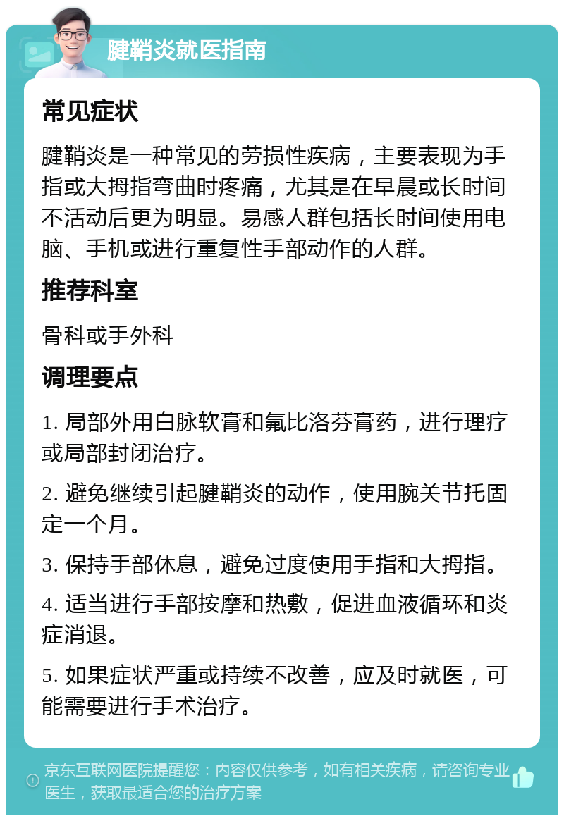 腱鞘炎就医指南 常见症状 腱鞘炎是一种常见的劳损性疾病，主要表现为手指或大拇指弯曲时疼痛，尤其是在早晨或长时间不活动后更为明显。易感人群包括长时间使用电脑、手机或进行重复性手部动作的人群。 推荐科室 骨科或手外科 调理要点 1. 局部外用白脉软膏和氟比洛芬膏药，进行理疗或局部封闭治疗。 2. 避免继续引起腱鞘炎的动作，使用腕关节托固定一个月。 3. 保持手部休息，避免过度使用手指和大拇指。 4. 适当进行手部按摩和热敷，促进血液循环和炎症消退。 5. 如果症状严重或持续不改善，应及时就医，可能需要进行手术治疗。