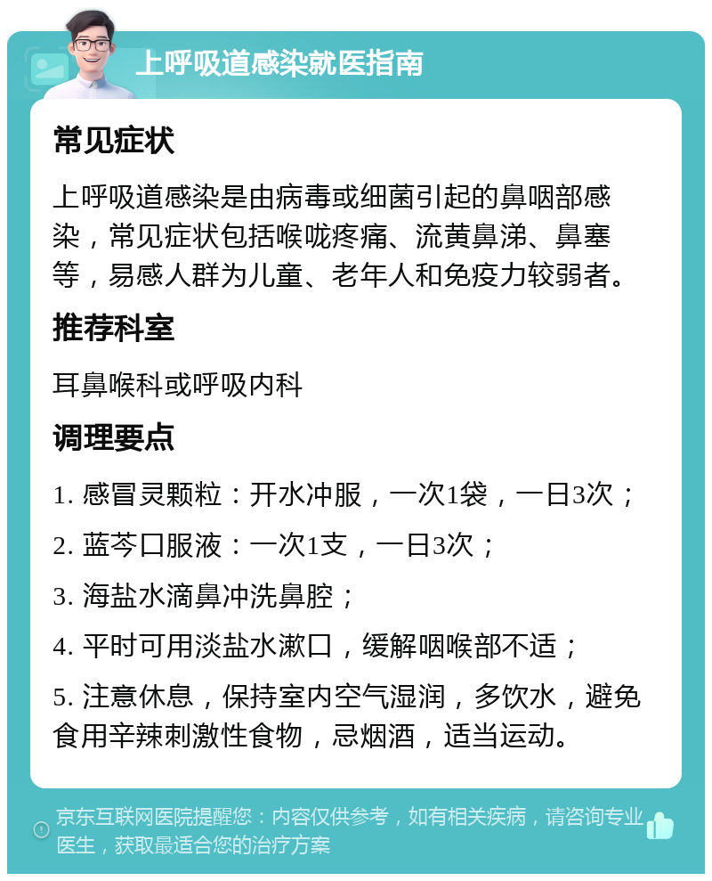 上呼吸道感染就医指南 常见症状 上呼吸道感染是由病毒或细菌引起的鼻咽部感染，常见症状包括喉咙疼痛、流黄鼻涕、鼻塞等，易感人群为儿童、老年人和免疫力较弱者。 推荐科室 耳鼻喉科或呼吸内科 调理要点 1. 感冒灵颗粒：开水冲服，一次1袋，一日3次； 2. 蓝芩口服液：一次1支，一日3次； 3. 海盐水滴鼻冲洗鼻腔； 4. 平时可用淡盐水漱口，缓解咽喉部不适； 5. 注意休息，保持室内空气湿润，多饮水，避免食用辛辣刺激性食物，忌烟酒，适当运动。