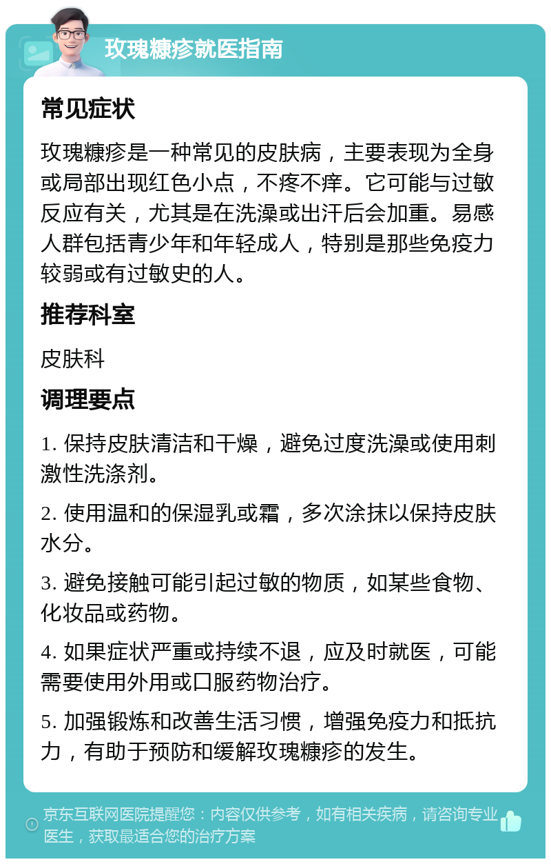 玫瑰糠疹就医指南 常见症状 玫瑰糠疹是一种常见的皮肤病，主要表现为全身或局部出现红色小点，不疼不痒。它可能与过敏反应有关，尤其是在洗澡或出汗后会加重。易感人群包括青少年和年轻成人，特别是那些免疫力较弱或有过敏史的人。 推荐科室 皮肤科 调理要点 1. 保持皮肤清洁和干燥，避免过度洗澡或使用刺激性洗涤剂。 2. 使用温和的保湿乳或霜，多次涂抹以保持皮肤水分。 3. 避免接触可能引起过敏的物质，如某些食物、化妆品或药物。 4. 如果症状严重或持续不退，应及时就医，可能需要使用外用或口服药物治疗。 5. 加强锻炼和改善生活习惯，增强免疫力和抵抗力，有助于预防和缓解玫瑰糠疹的发生。