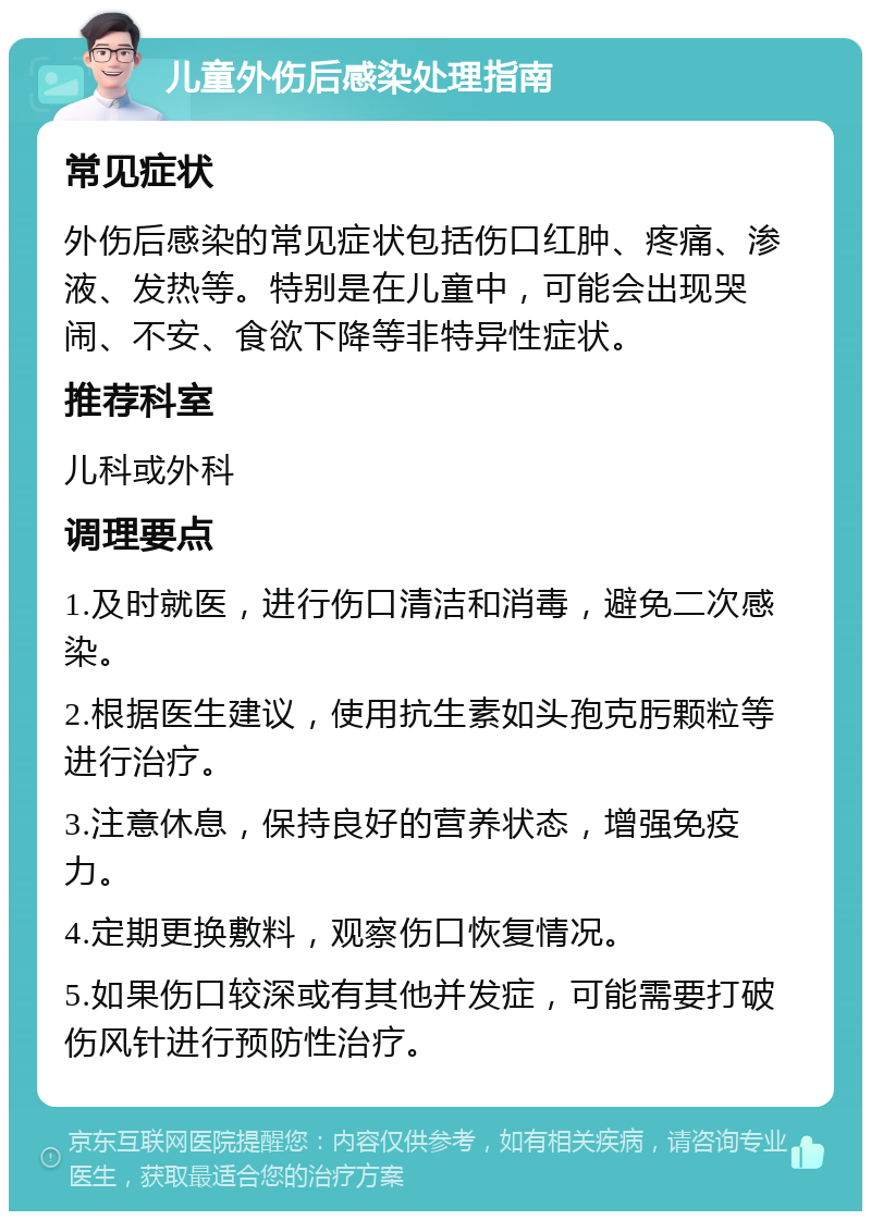 儿童外伤后感染处理指南 常见症状 外伤后感染的常见症状包括伤口红肿、疼痛、渗液、发热等。特别是在儿童中，可能会出现哭闹、不安、食欲下降等非特异性症状。 推荐科室 儿科或外科 调理要点 1.及时就医，进行伤口清洁和消毒，避免二次感染。 2.根据医生建议，使用抗生素如头孢克肟颗粒等进行治疗。 3.注意休息，保持良好的营养状态，增强免疫力。 4.定期更换敷料，观察伤口恢复情况。 5.如果伤口较深或有其他并发症，可能需要打破伤风针进行预防性治疗。