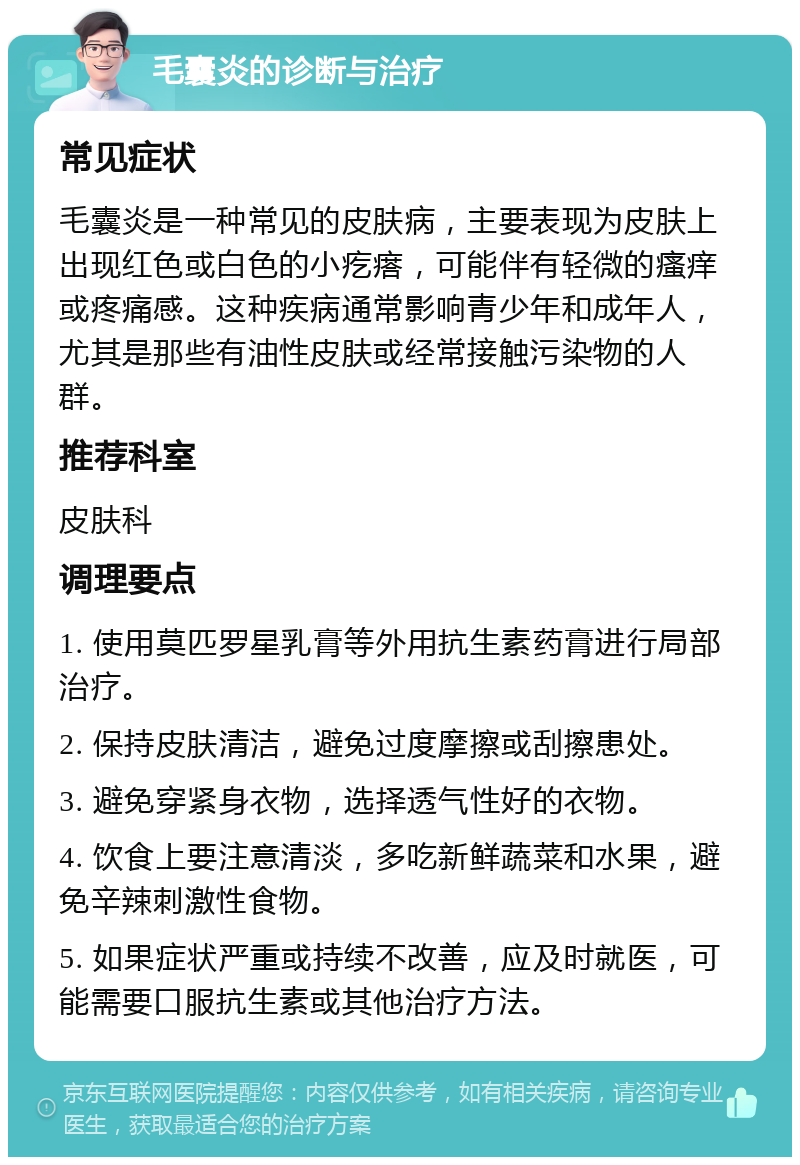 毛囊炎的诊断与治疗 常见症状 毛囊炎是一种常见的皮肤病，主要表现为皮肤上出现红色或白色的小疙瘩，可能伴有轻微的瘙痒或疼痛感。这种疾病通常影响青少年和成年人，尤其是那些有油性皮肤或经常接触污染物的人群。 推荐科室 皮肤科 调理要点 1. 使用莫匹罗星乳膏等外用抗生素药膏进行局部治疗。 2. 保持皮肤清洁，避免过度摩擦或刮擦患处。 3. 避免穿紧身衣物，选择透气性好的衣物。 4. 饮食上要注意清淡，多吃新鲜蔬菜和水果，避免辛辣刺激性食物。 5. 如果症状严重或持续不改善，应及时就医，可能需要口服抗生素或其他治疗方法。