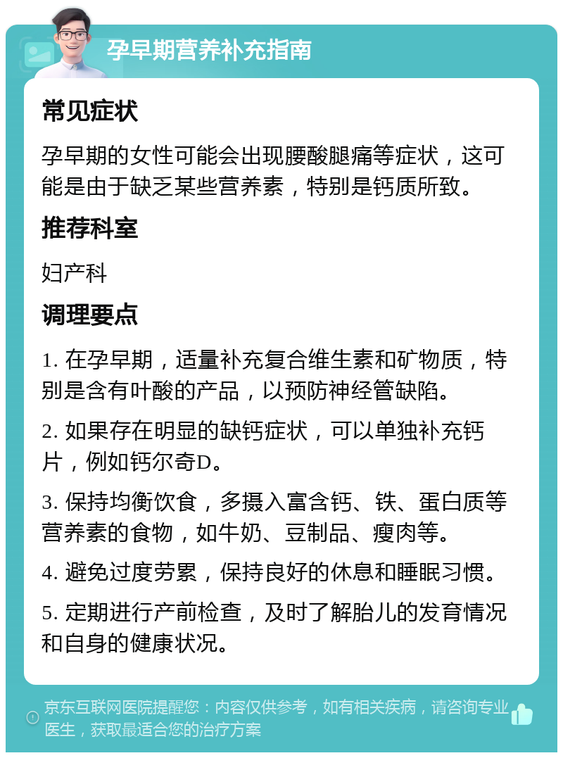 孕早期营养补充指南 常见症状 孕早期的女性可能会出现腰酸腿痛等症状，这可能是由于缺乏某些营养素，特别是钙质所致。 推荐科室 妇产科 调理要点 1. 在孕早期，适量补充复合维生素和矿物质，特别是含有叶酸的产品，以预防神经管缺陷。 2. 如果存在明显的缺钙症状，可以单独补充钙片，例如钙尔奇D。 3. 保持均衡饮食，多摄入富含钙、铁、蛋白质等营养素的食物，如牛奶、豆制品、瘦肉等。 4. 避免过度劳累，保持良好的休息和睡眠习惯。 5. 定期进行产前检查，及时了解胎儿的发育情况和自身的健康状况。