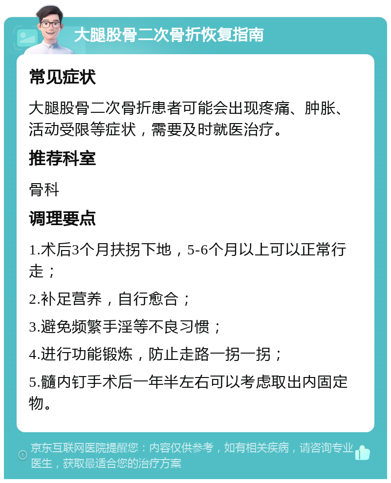 大腿股骨二次骨折恢复指南 常见症状 大腿股骨二次骨折患者可能会出现疼痛、肿胀、活动受限等症状，需要及时就医治疗。 推荐科室 骨科 调理要点 1.术后3个月扶拐下地，5-6个月以上可以正常行走； 2.补足营养，自行愈合； 3.避免频繁手淫等不良习惯； 4.进行功能锻炼，防止走路一拐一拐； 5.髓内钉手术后一年半左右可以考虑取出内固定物。