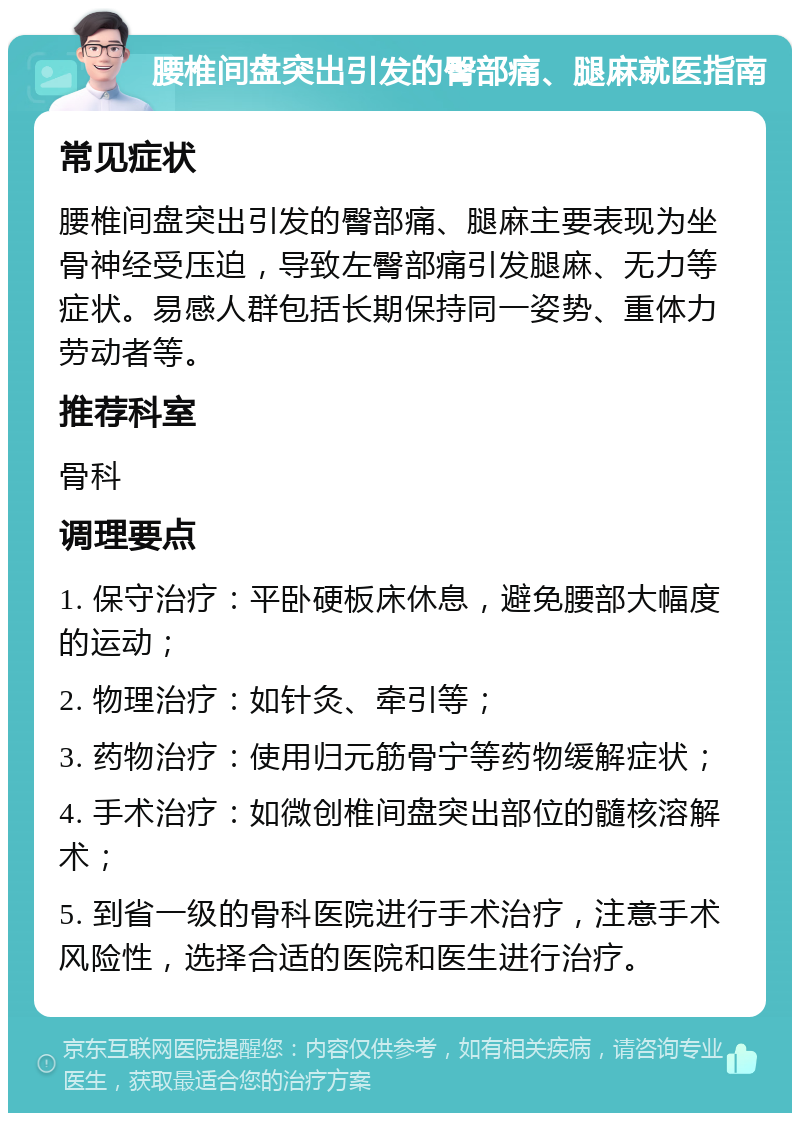 腰椎间盘突出引发的臀部痛、腿麻就医指南 常见症状 腰椎间盘突出引发的臀部痛、腿麻主要表现为坐骨神经受压迫，导致左臀部痛引发腿麻、无力等症状。易感人群包括长期保持同一姿势、重体力劳动者等。 推荐科室 骨科 调理要点 1. 保守治疗：平卧硬板床休息，避免腰部大幅度的运动； 2. 物理治疗：如针灸、牵引等； 3. 药物治疗：使用归元筋骨宁等药物缓解症状； 4. 手术治疗：如微创椎间盘突出部位的髓核溶解术； 5. 到省一级的骨科医院进行手术治疗，注意手术风险性，选择合适的医院和医生进行治疗。