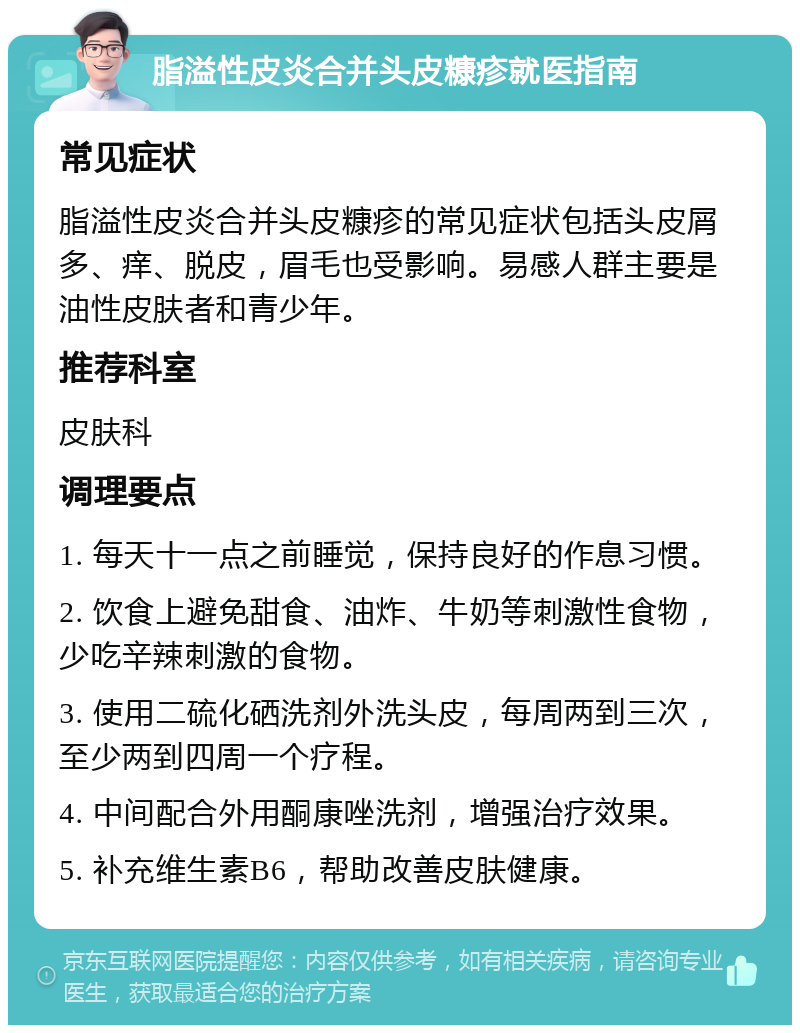 脂溢性皮炎合并头皮糠疹就医指南 常见症状 脂溢性皮炎合并头皮糠疹的常见症状包括头皮屑多、痒、脱皮，眉毛也受影响。易感人群主要是油性皮肤者和青少年。 推荐科室 皮肤科 调理要点 1. 每天十一点之前睡觉，保持良好的作息习惯。 2. 饮食上避免甜食、油炸、牛奶等刺激性食物，少吃辛辣刺激的食物。 3. 使用二硫化硒洗剂外洗头皮，每周两到三次，至少两到四周一个疗程。 4. 中间配合外用酮康唑洗剂，增强治疗效果。 5. 补充维生素B6，帮助改善皮肤健康。