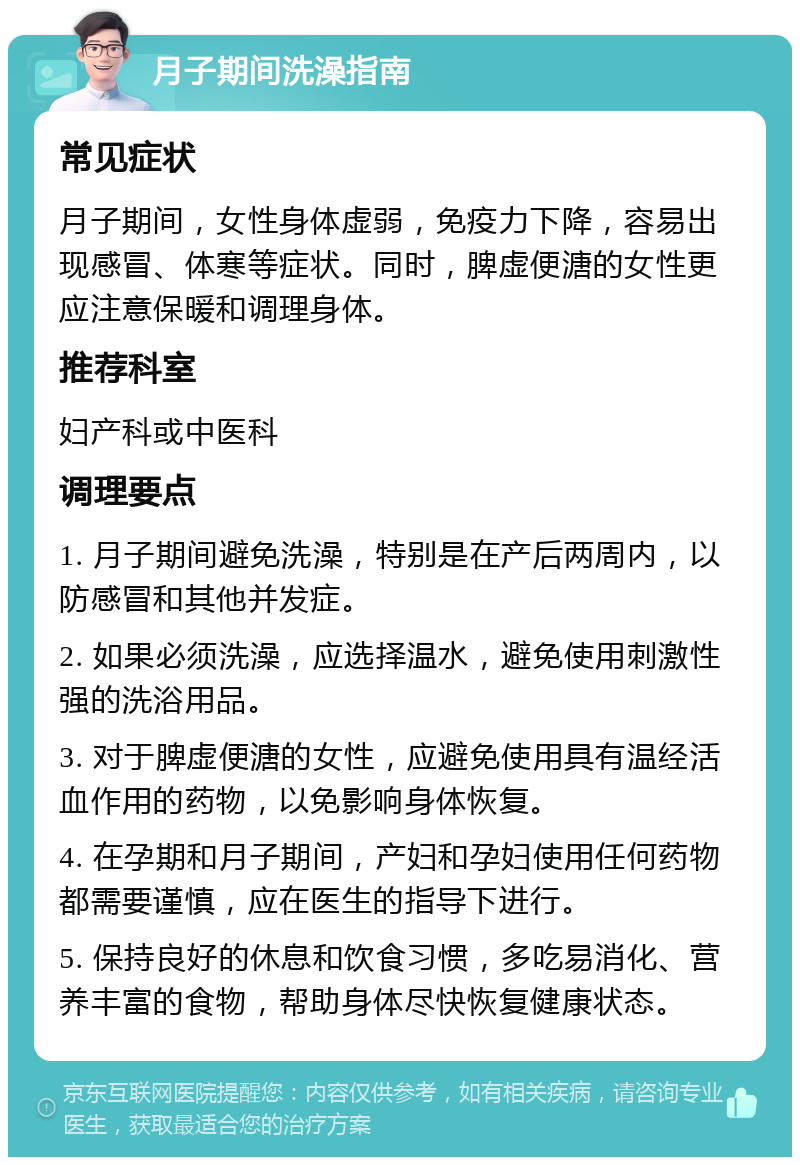 月子期间洗澡指南 常见症状 月子期间，女性身体虚弱，免疫力下降，容易出现感冒、体寒等症状。同时，脾虚便溏的女性更应注意保暖和调理身体。 推荐科室 妇产科或中医科 调理要点 1. 月子期间避免洗澡，特别是在产后两周内，以防感冒和其他并发症。 2. 如果必须洗澡，应选择温水，避免使用刺激性强的洗浴用品。 3. 对于脾虚便溏的女性，应避免使用具有温经活血作用的药物，以免影响身体恢复。 4. 在孕期和月子期间，产妇和孕妇使用任何药物都需要谨慎，应在医生的指导下进行。 5. 保持良好的休息和饮食习惯，多吃易消化、营养丰富的食物，帮助身体尽快恢复健康状态。