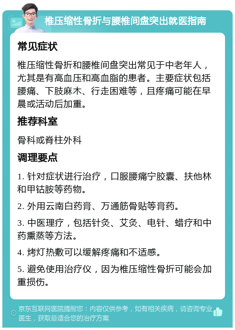 椎压缩性骨折与腰椎间盘突出就医指南 常见症状 椎压缩性骨折和腰椎间盘突出常见于中老年人，尤其是有高血压和高血脂的患者。主要症状包括腰痛、下肢麻木、行走困难等，且疼痛可能在早晨或活动后加重。 推荐科室 骨科或脊柱外科 调理要点 1. 针对症状进行治疗，口服腰痛宁胶囊、扶他林和甲钴胺等药物。 2. 外用云南白药膏、万通筋骨贴等膏药。 3. 中医理疗，包括针灸、艾灸、电针、蜡疗和中药熏蒸等方法。 4. 烤灯热敷可以缓解疼痛和不适感。 5. 避免使用治疗仪，因为椎压缩性骨折可能会加重损伤。