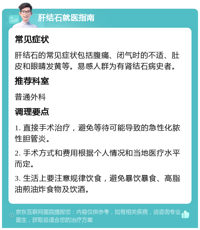 肝结石就医指南 常见症状 肝结石的常见症状包括腹痛、闭气时的不适、肚皮和眼睛发黄等。易感人群为有肾结石病史者。 推荐科室 普通外科 调理要点 1. 直接手术治疗，避免等待可能导致的急性化脓性胆管炎。 2. 手术方式和费用根据个人情况和当地医疗水平而定。 3. 生活上要注意规律饮食，避免暴饮暴食、高脂油煎油炸食物及饮酒。