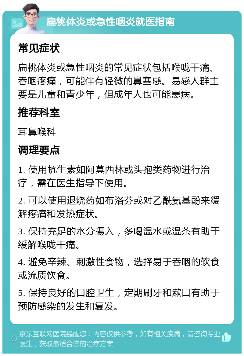 扁桃体炎或急性咽炎就医指南 常见症状 扁桃体炎或急性咽炎的常见症状包括喉咙干痛、吞咽疼痛，可能伴有轻微的鼻塞感。易感人群主要是儿童和青少年，但成年人也可能患病。 推荐科室 耳鼻喉科 调理要点 1. 使用抗生素如阿莫西林或头孢类药物进行治疗，需在医生指导下使用。 2. 可以使用退烧药如布洛芬或对乙酰氨基酚来缓解疼痛和发热症状。 3. 保持充足的水分摄入，多喝温水或温茶有助于缓解喉咙干痛。 4. 避免辛辣、刺激性食物，选择易于吞咽的软食或流质饮食。 5. 保持良好的口腔卫生，定期刷牙和漱口有助于预防感染的发生和复发。