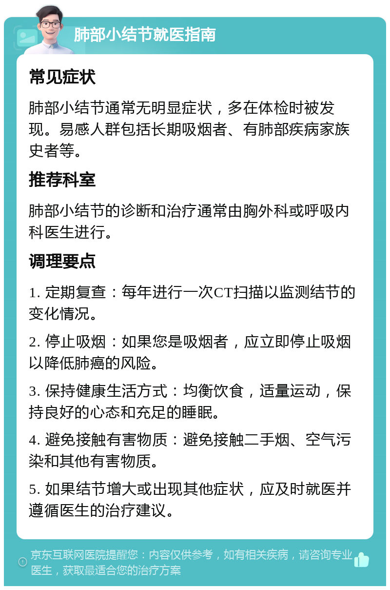 肺部小结节就医指南 常见症状 肺部小结节通常无明显症状，多在体检时被发现。易感人群包括长期吸烟者、有肺部疾病家族史者等。 推荐科室 肺部小结节的诊断和治疗通常由胸外科或呼吸内科医生进行。 调理要点 1. 定期复查：每年进行一次CT扫描以监测结节的变化情况。 2. 停止吸烟：如果您是吸烟者，应立即停止吸烟以降低肺癌的风险。 3. 保持健康生活方式：均衡饮食，适量运动，保持良好的心态和充足的睡眠。 4. 避免接触有害物质：避免接触二手烟、空气污染和其他有害物质。 5. 如果结节增大或出现其他症状，应及时就医并遵循医生的治疗建议。