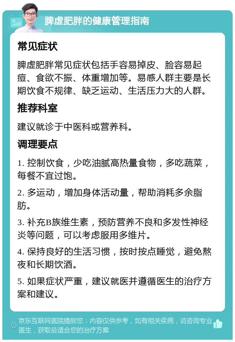 脾虚肥胖的健康管理指南 常见症状 脾虚肥胖常见症状包括手容易掉皮、脸容易起痘、食欲不振、体重增加等。易感人群主要是长期饮食不规律、缺乏运动、生活压力大的人群。 推荐科室 建议就诊于中医科或营养科。 调理要点 1. 控制饮食，少吃油腻高热量食物，多吃蔬菜，每餐不宜过饱。 2. 多运动，增加身体活动量，帮助消耗多余脂肪。 3. 补充B族维生素，预防营养不良和多发性神经炎等问题，可以考虑服用多维片。 4. 保持良好的生活习惯，按时按点睡觉，避免熬夜和长期饮酒。 5. 如果症状严重，建议就医并遵循医生的治疗方案和建议。