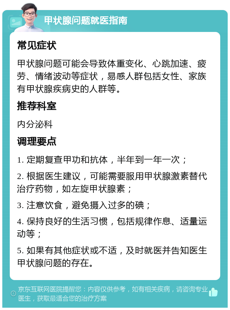 甲状腺问题就医指南 常见症状 甲状腺问题可能会导致体重变化、心跳加速、疲劳、情绪波动等症状，易感人群包括女性、家族有甲状腺疾病史的人群等。 推荐科室 内分泌科 调理要点 1. 定期复查甲功和抗体，半年到一年一次； 2. 根据医生建议，可能需要服用甲状腺激素替代治疗药物，如左旋甲状腺素； 3. 注意饮食，避免摄入过多的碘； 4. 保持良好的生活习惯，包括规律作息、适量运动等； 5. 如果有其他症状或不适，及时就医并告知医生甲状腺问题的存在。