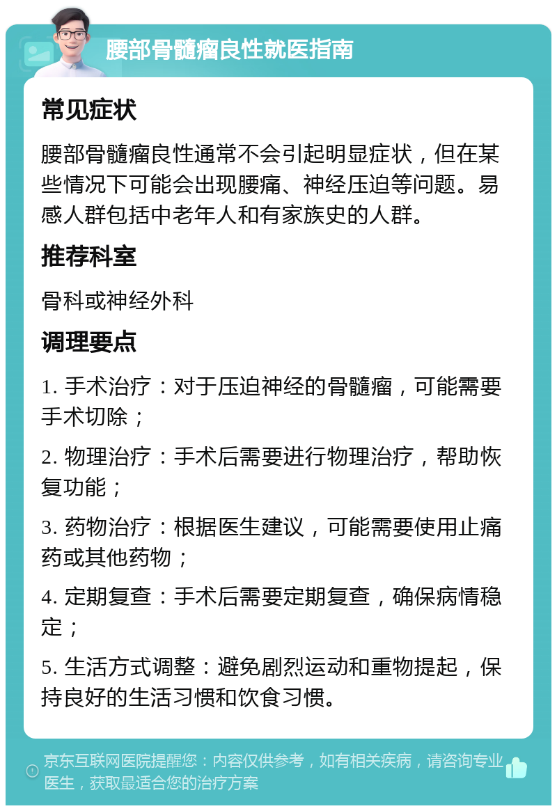 腰部骨髓瘤良性就医指南 常见症状 腰部骨髓瘤良性通常不会引起明显症状，但在某些情况下可能会出现腰痛、神经压迫等问题。易感人群包括中老年人和有家族史的人群。 推荐科室 骨科或神经外科 调理要点 1. 手术治疗：对于压迫神经的骨髓瘤，可能需要手术切除； 2. 物理治疗：手术后需要进行物理治疗，帮助恢复功能； 3. 药物治疗：根据医生建议，可能需要使用止痛药或其他药物； 4. 定期复查：手术后需要定期复查，确保病情稳定； 5. 生活方式调整：避免剧烈运动和重物提起，保持良好的生活习惯和饮食习惯。