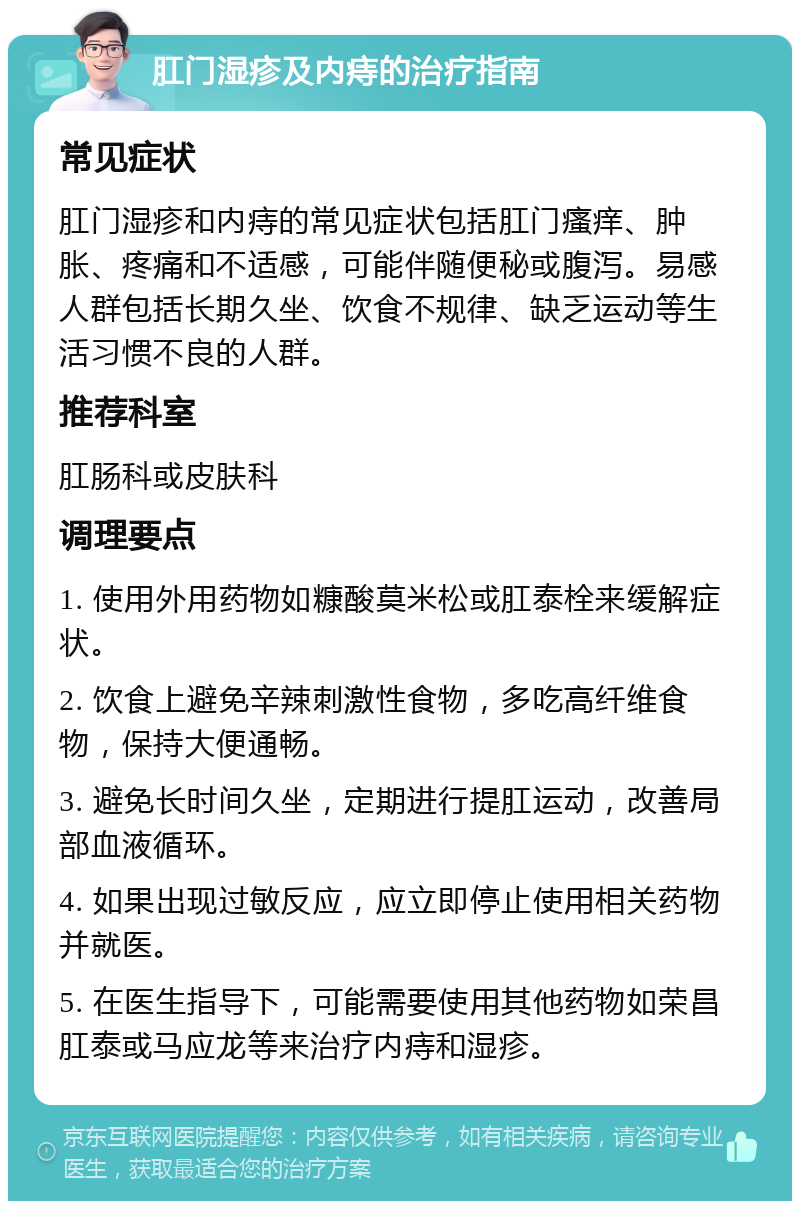 肛门湿疹及内痔的治疗指南 常见症状 肛门湿疹和内痔的常见症状包括肛门瘙痒、肿胀、疼痛和不适感，可能伴随便秘或腹泻。易感人群包括长期久坐、饮食不规律、缺乏运动等生活习惯不良的人群。 推荐科室 肛肠科或皮肤科 调理要点 1. 使用外用药物如糠酸莫米松或肛泰栓来缓解症状。 2. 饮食上避免辛辣刺激性食物，多吃高纤维食物，保持大便通畅。 3. 避免长时间久坐，定期进行提肛运动，改善局部血液循环。 4. 如果出现过敏反应，应立即停止使用相关药物并就医。 5. 在医生指导下，可能需要使用其他药物如荣昌肛泰或马应龙等来治疗内痔和湿疹。