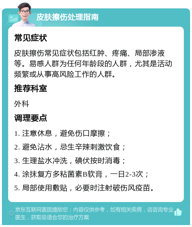 皮肤擦伤处理指南 常见症状 皮肤擦伤常见症状包括红肿、疼痛、局部渗液等。易感人群为任何年龄段的人群，尤其是活动频繁或从事高风险工作的人群。 推荐科室 外科 调理要点 1. 注意休息，避免伤口摩擦； 2. 避免沾水，忌生辛辣刺激饮食； 3. 生理盐水冲洗，碘伏按时消毒； 4. 涂抹复方多粘菌素B软膏，一日2-3次； 5. 局部使用敷贴，必要时注射破伤风疫苗。