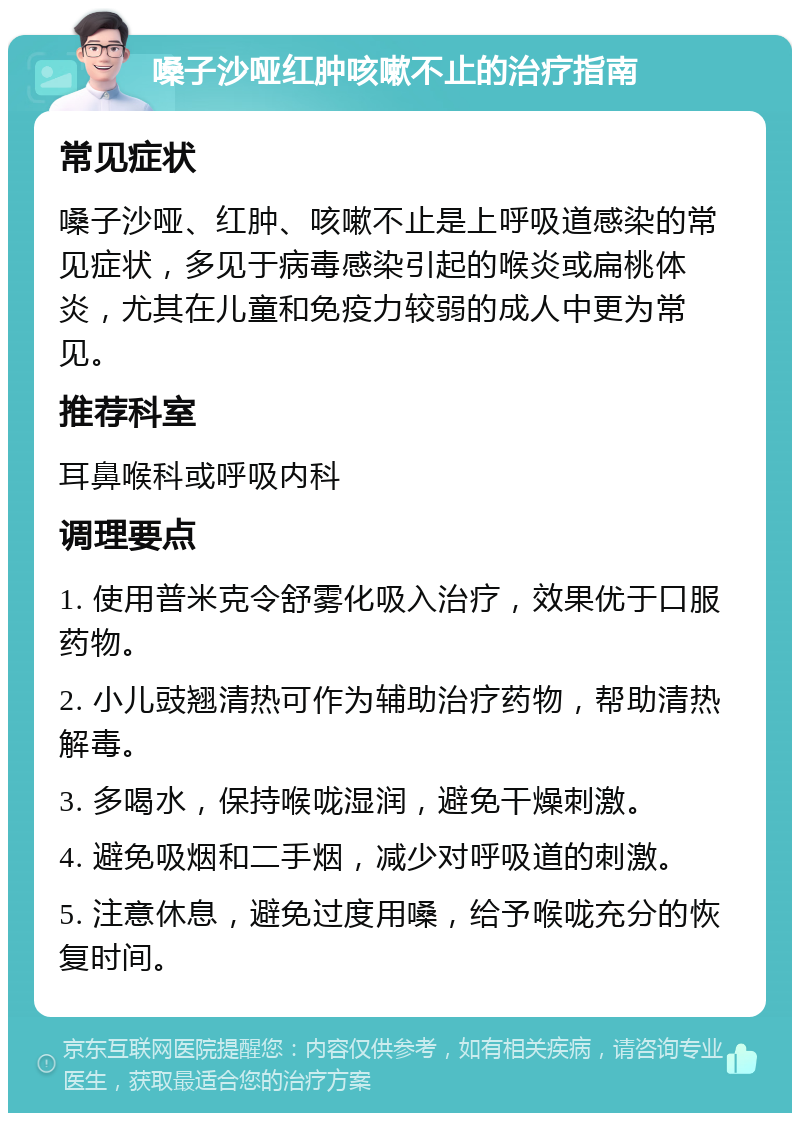 嗓子沙哑红肿咳嗽不止的治疗指南 常见症状 嗓子沙哑、红肿、咳嗽不止是上呼吸道感染的常见症状，多见于病毒感染引起的喉炎或扁桃体炎，尤其在儿童和免疫力较弱的成人中更为常见。 推荐科室 耳鼻喉科或呼吸内科 调理要点 1. 使用普米克令舒雾化吸入治疗，效果优于口服药物。 2. 小儿豉翘清热可作为辅助治疗药物，帮助清热解毒。 3. 多喝水，保持喉咙湿润，避免干燥刺激。 4. 避免吸烟和二手烟，减少对呼吸道的刺激。 5. 注意休息，避免过度用嗓，给予喉咙充分的恢复时间。