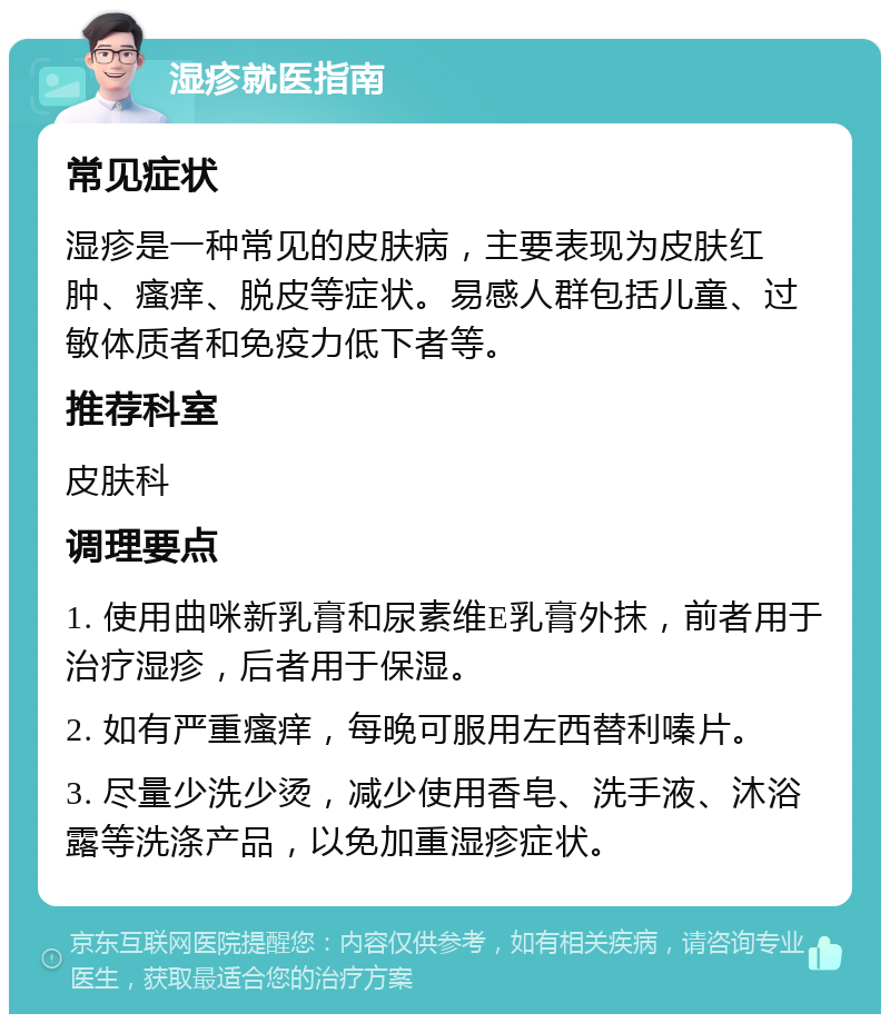 湿疹就医指南 常见症状 湿疹是一种常见的皮肤病，主要表现为皮肤红肿、瘙痒、脱皮等症状。易感人群包括儿童、过敏体质者和免疫力低下者等。 推荐科室 皮肤科 调理要点 1. 使用曲咪新乳膏和尿素维E乳膏外抹，前者用于治疗湿疹，后者用于保湿。 2. 如有严重瘙痒，每晚可服用左西替利嗪片。 3. 尽量少洗少烫，减少使用香皂、洗手液、沐浴露等洗涤产品，以免加重湿疹症状。