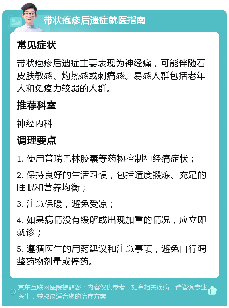 带状疱疹后遗症就医指南 常见症状 带状疱疹后遗症主要表现为神经痛，可能伴随着皮肤敏感、灼热感或刺痛感。易感人群包括老年人和免疫力较弱的人群。 推荐科室 神经内科 调理要点 1. 使用普瑞巴林胶囊等药物控制神经痛症状； 2. 保持良好的生活习惯，包括适度锻炼、充足的睡眠和营养均衡； 3. 注意保暖，避免受凉； 4. 如果病情没有缓解或出现加重的情况，应立即就诊； 5. 遵循医生的用药建议和注意事项，避免自行调整药物剂量或停药。