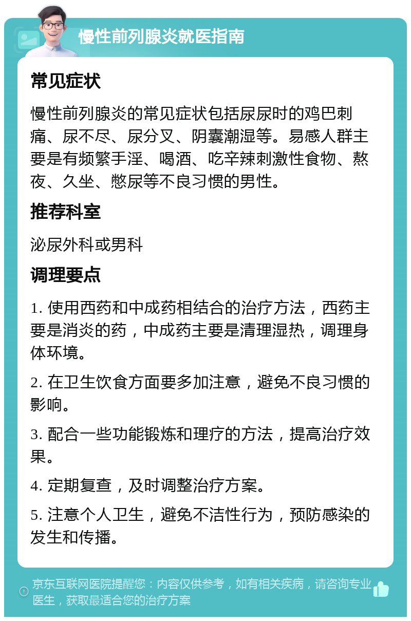 慢性前列腺炎就医指南 常见症状 慢性前列腺炎的常见症状包括尿尿时的鸡巴刺痛、尿不尽、尿分叉、阴囊潮湿等。易感人群主要是有频繁手淫、喝酒、吃辛辣刺激性食物、熬夜、久坐、憋尿等不良习惯的男性。 推荐科室 泌尿外科或男科 调理要点 1. 使用西药和中成药相结合的治疗方法，西药主要是消炎的药，中成药主要是清理湿热，调理身体环境。 2. 在卫生饮食方面要多加注意，避免不良习惯的影响。 3. 配合一些功能锻炼和理疗的方法，提高治疗效果。 4. 定期复查，及时调整治疗方案。 5. 注意个人卫生，避免不洁性行为，预防感染的发生和传播。