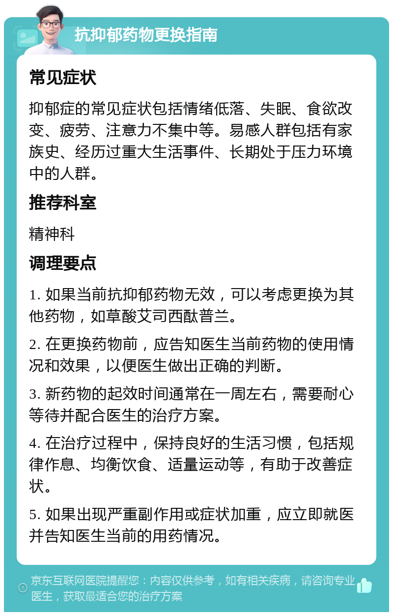 抗抑郁药物更换指南 常见症状 抑郁症的常见症状包括情绪低落、失眠、食欲改变、疲劳、注意力不集中等。易感人群包括有家族史、经历过重大生活事件、长期处于压力环境中的人群。 推荐科室 精神科 调理要点 1. 如果当前抗抑郁药物无效，可以考虑更换为其他药物，如草酸艾司西酞普兰。 2. 在更换药物前，应告知医生当前药物的使用情况和效果，以便医生做出正确的判断。 3. 新药物的起效时间通常在一周左右，需要耐心等待并配合医生的治疗方案。 4. 在治疗过程中，保持良好的生活习惯，包括规律作息、均衡饮食、适量运动等，有助于改善症状。 5. 如果出现严重副作用或症状加重，应立即就医并告知医生当前的用药情况。