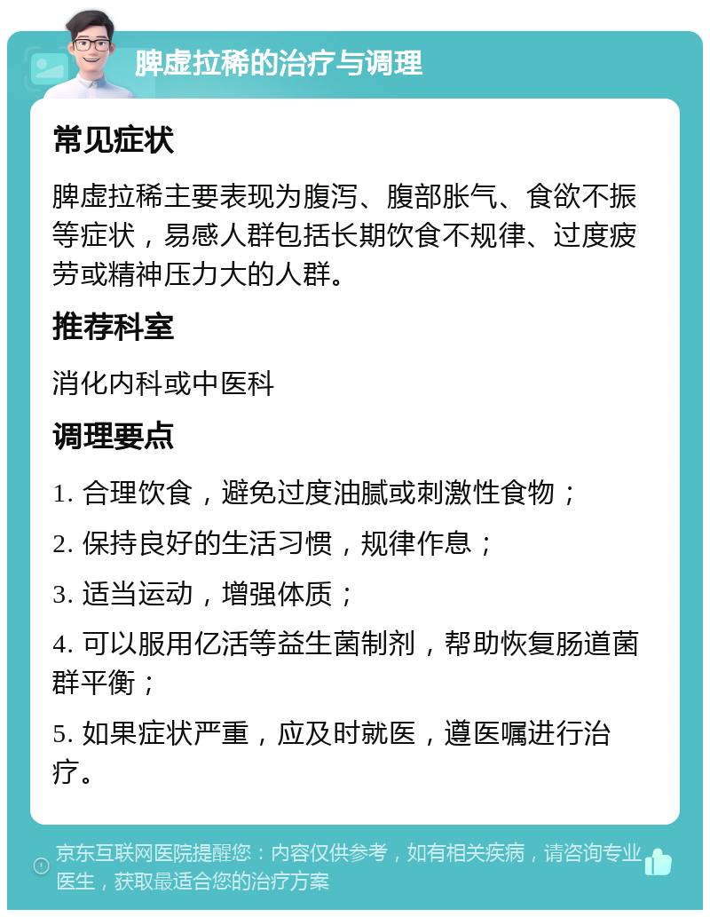 脾虚拉稀的治疗与调理 常见症状 脾虚拉稀主要表现为腹泻、腹部胀气、食欲不振等症状，易感人群包括长期饮食不规律、过度疲劳或精神压力大的人群。 推荐科室 消化内科或中医科 调理要点 1. 合理饮食，避免过度油腻或刺激性食物； 2. 保持良好的生活习惯，规律作息； 3. 适当运动，增强体质； 4. 可以服用亿活等益生菌制剂，帮助恢复肠道菌群平衡； 5. 如果症状严重，应及时就医，遵医嘱进行治疗。