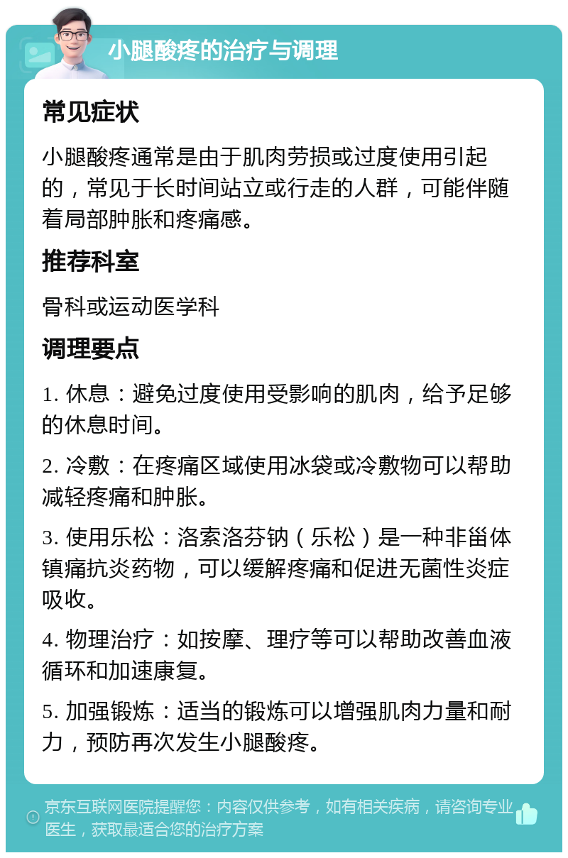 小腿酸疼的治疗与调理 常见症状 小腿酸疼通常是由于肌肉劳损或过度使用引起的，常见于长时间站立或行走的人群，可能伴随着局部肿胀和疼痛感。 推荐科室 骨科或运动医学科 调理要点 1. 休息：避免过度使用受影响的肌肉，给予足够的休息时间。 2. 冷敷：在疼痛区域使用冰袋或冷敷物可以帮助减轻疼痛和肿胀。 3. 使用乐松：洛索洛芬钠（乐松）是一种非甾体镇痛抗炎药物，可以缓解疼痛和促进无菌性炎症吸收。 4. 物理治疗：如按摩、理疗等可以帮助改善血液循环和加速康复。 5. 加强锻炼：适当的锻炼可以增强肌肉力量和耐力，预防再次发生小腿酸疼。