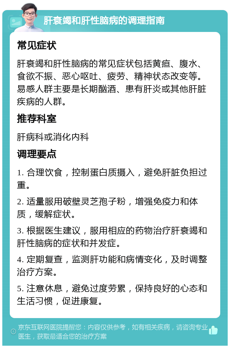 肝衰竭和肝性脑病的调理指南 常见症状 肝衰竭和肝性脑病的常见症状包括黄疸、腹水、食欲不振、恶心呕吐、疲劳、精神状态改变等。易感人群主要是长期酗酒、患有肝炎或其他肝脏疾病的人群。 推荐科室 肝病科或消化内科 调理要点 1. 合理饮食，控制蛋白质摄入，避免肝脏负担过重。 2. 适量服用破壁灵芝孢子粉，增强免疫力和体质，缓解症状。 3. 根据医生建议，服用相应的药物治疗肝衰竭和肝性脑病的症状和并发症。 4. 定期复查，监测肝功能和病情变化，及时调整治疗方案。 5. 注意休息，避免过度劳累，保持良好的心态和生活习惯，促进康复。