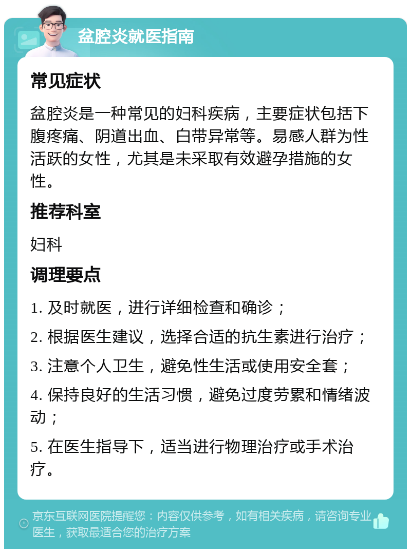 盆腔炎就医指南 常见症状 盆腔炎是一种常见的妇科疾病，主要症状包括下腹疼痛、阴道出血、白带异常等。易感人群为性活跃的女性，尤其是未采取有效避孕措施的女性。 推荐科室 妇科 调理要点 1. 及时就医，进行详细检查和确诊； 2. 根据医生建议，选择合适的抗生素进行治疗； 3. 注意个人卫生，避免性生活或使用安全套； 4. 保持良好的生活习惯，避免过度劳累和情绪波动； 5. 在医生指导下，适当进行物理治疗或手术治疗。