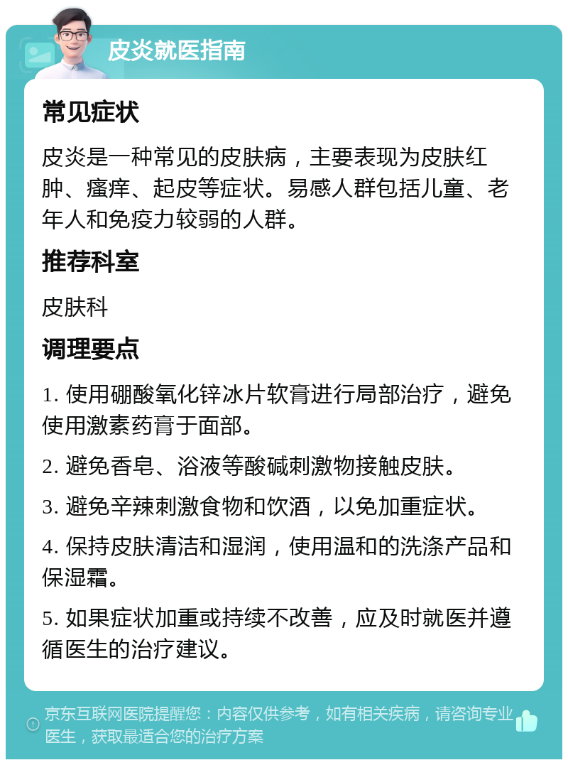 皮炎就医指南 常见症状 皮炎是一种常见的皮肤病，主要表现为皮肤红肿、瘙痒、起皮等症状。易感人群包括儿童、老年人和免疫力较弱的人群。 推荐科室 皮肤科 调理要点 1. 使用硼酸氧化锌冰片软膏进行局部治疗，避免使用激素药膏于面部。 2. 避免香皂、浴液等酸碱刺激物接触皮肤。 3. 避免辛辣刺激食物和饮酒，以免加重症状。 4. 保持皮肤清洁和湿润，使用温和的洗涤产品和保湿霜。 5. 如果症状加重或持续不改善，应及时就医并遵循医生的治疗建议。