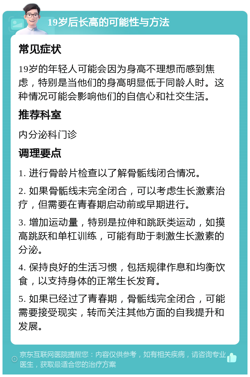 19岁后长高的可能性与方法 常见症状 19岁的年轻人可能会因为身高不理想而感到焦虑，特别是当他们的身高明显低于同龄人时。这种情况可能会影响他们的自信心和社交生活。 推荐科室 内分泌科门诊 调理要点 1. 进行骨龄片检查以了解骨骺线闭合情况。 2. 如果骨骺线未完全闭合，可以考虑生长激素治疗，但需要在青春期启动前或早期进行。 3. 增加运动量，特别是拉伸和跳跃类运动，如摸高跳跃和单杠训练，可能有助于刺激生长激素的分泌。 4. 保持良好的生活习惯，包括规律作息和均衡饮食，以支持身体的正常生长发育。 5. 如果已经过了青春期，骨骺线完全闭合，可能需要接受现实，转而关注其他方面的自我提升和发展。