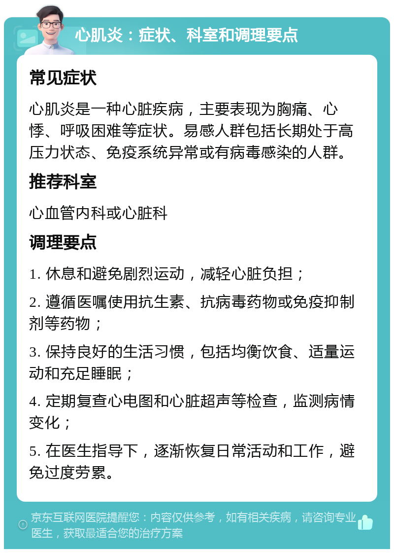 心肌炎：症状、科室和调理要点 常见症状 心肌炎是一种心脏疾病，主要表现为胸痛、心悸、呼吸困难等症状。易感人群包括长期处于高压力状态、免疫系统异常或有病毒感染的人群。 推荐科室 心血管内科或心脏科 调理要点 1. 休息和避免剧烈运动，减轻心脏负担； 2. 遵循医嘱使用抗生素、抗病毒药物或免疫抑制剂等药物； 3. 保持良好的生活习惯，包括均衡饮食、适量运动和充足睡眠； 4. 定期复查心电图和心脏超声等检查，监测病情变化； 5. 在医生指导下，逐渐恢复日常活动和工作，避免过度劳累。