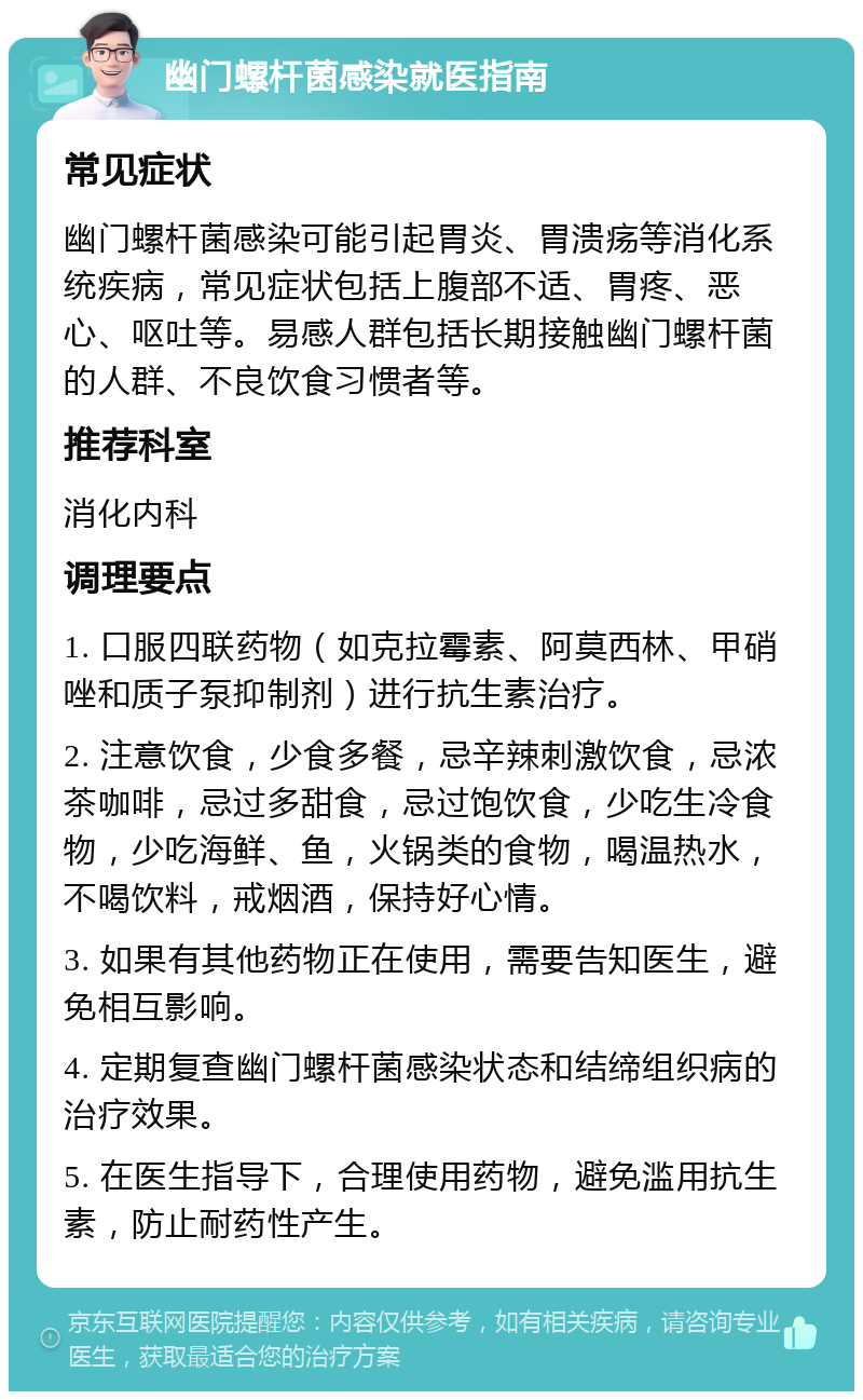 幽门螺杆菌感染就医指南 常见症状 幽门螺杆菌感染可能引起胃炎、胃溃疡等消化系统疾病，常见症状包括上腹部不适、胃疼、恶心、呕吐等。易感人群包括长期接触幽门螺杆菌的人群、不良饮食习惯者等。 推荐科室 消化内科 调理要点 1. 口服四联药物（如克拉霉素、阿莫西林、甲硝唑和质子泵抑制剂）进行抗生素治疗。 2. 注意饮食，少食多餐，忌辛辣刺激饮食，忌浓茶咖啡，忌过多甜食，忌过饱饮食，少吃生冷食物，少吃海鲜、鱼，火锅类的食物，喝温热水，不喝饮料，戒烟酒，保持好心情。 3. 如果有其他药物正在使用，需要告知医生，避免相互影响。 4. 定期复查幽门螺杆菌感染状态和结缔组织病的治疗效果。 5. 在医生指导下，合理使用药物，避免滥用抗生素，防止耐药性产生。