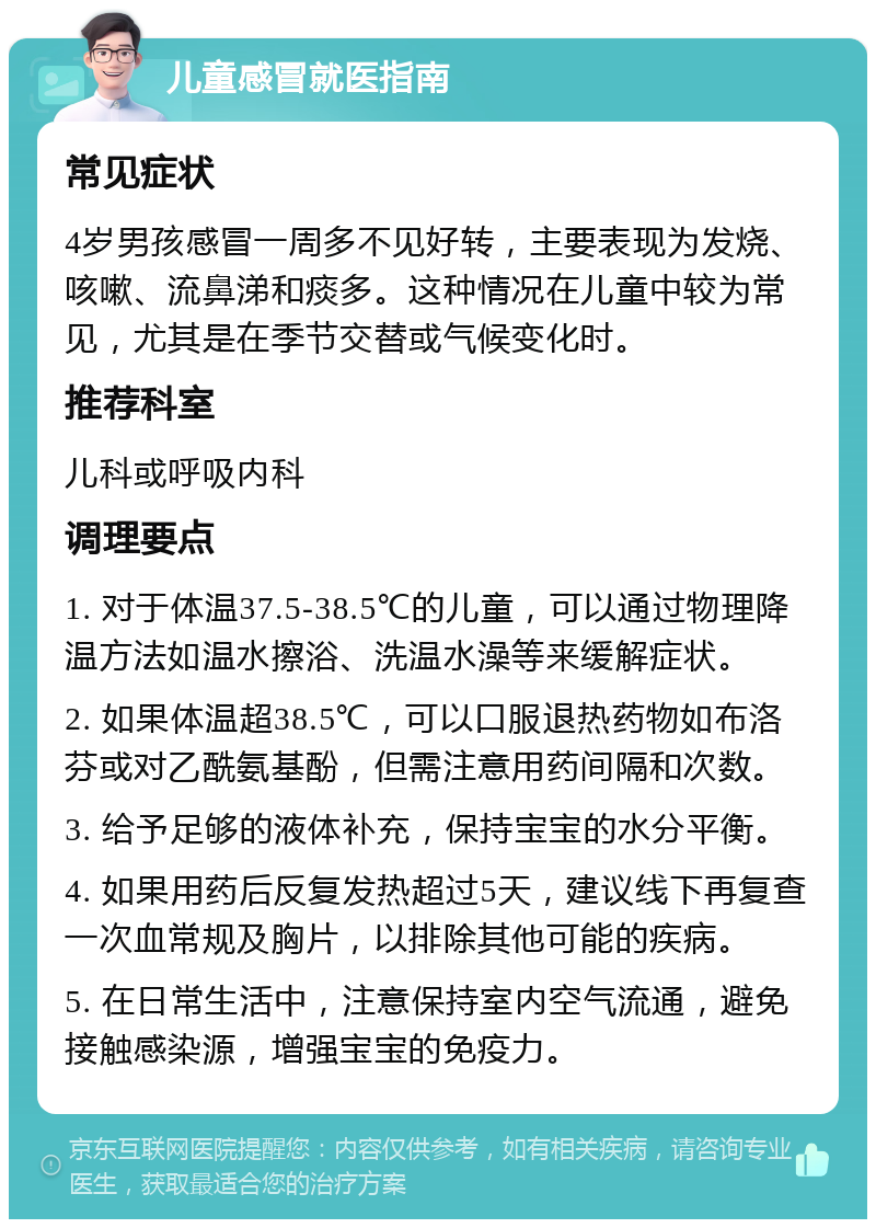 儿童感冒就医指南 常见症状 4岁男孩感冒一周多不见好转，主要表现为发烧、咳嗽、流鼻涕和痰多。这种情况在儿童中较为常见，尤其是在季节交替或气候变化时。 推荐科室 儿科或呼吸内科 调理要点 1. 对于体温37.5-38.5℃的儿童，可以通过物理降温方法如温水擦浴、洗温水澡等来缓解症状。 2. 如果体温超38.5℃，可以口服退热药物如布洛芬或对乙酰氨基酚，但需注意用药间隔和次数。 3. 给予足够的液体补充，保持宝宝的水分平衡。 4. 如果用药后反复发热超过5天，建议线下再复查一次血常规及胸片，以排除其他可能的疾病。 5. 在日常生活中，注意保持室内空气流通，避免接触感染源，增强宝宝的免疫力。