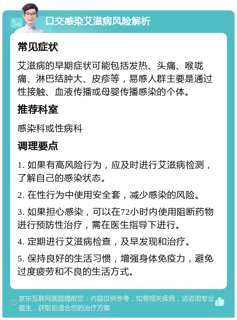 口交感染艾滋病风险解析 常见症状 艾滋病的早期症状可能包括发热、头痛、喉咙痛、淋巴结肿大、皮疹等，易感人群主要是通过性接触、血液传播或母婴传播感染的个体。 推荐科室 感染科或性病科 调理要点 1. 如果有高风险行为，应及时进行艾滋病检测，了解自己的感染状态。 2. 在性行为中使用安全套，减少感染的风险。 3. 如果担心感染，可以在72小时内使用阻断药物进行预防性治疗，需在医生指导下进行。 4. 定期进行艾滋病检查，及早发现和治疗。 5. 保持良好的生活习惯，增强身体免疫力，避免过度疲劳和不良的生活方式。