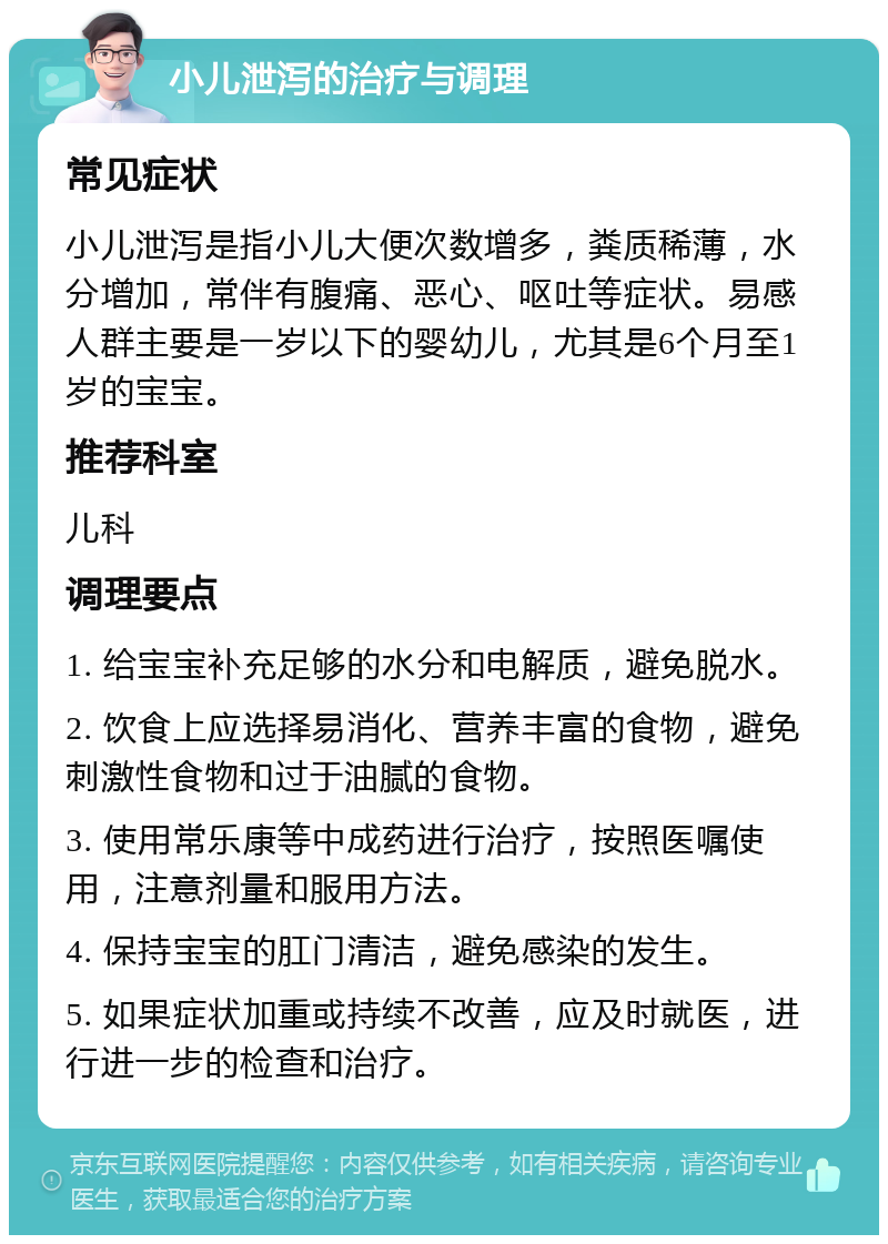 小儿泄泻的治疗与调理 常见症状 小儿泄泻是指小儿大便次数增多，粪质稀薄，水分增加，常伴有腹痛、恶心、呕吐等症状。易感人群主要是一岁以下的婴幼儿，尤其是6个月至1岁的宝宝。 推荐科室 儿科 调理要点 1. 给宝宝补充足够的水分和电解质，避免脱水。 2. 饮食上应选择易消化、营养丰富的食物，避免刺激性食物和过于油腻的食物。 3. 使用常乐康等中成药进行治疗，按照医嘱使用，注意剂量和服用方法。 4. 保持宝宝的肛门清洁，避免感染的发生。 5. 如果症状加重或持续不改善，应及时就医，进行进一步的检查和治疗。