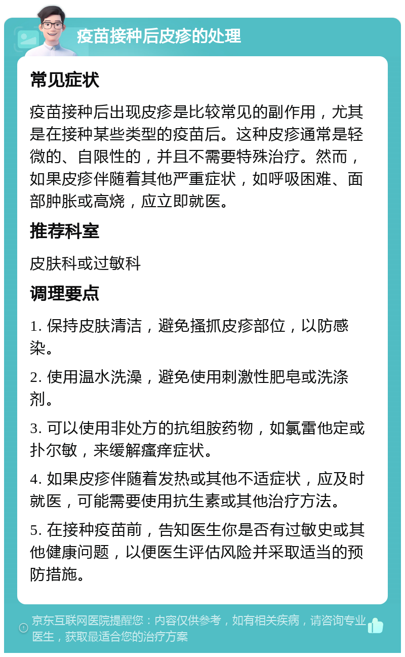 疫苗接种后皮疹的处理 常见症状 疫苗接种后出现皮疹是比较常见的副作用，尤其是在接种某些类型的疫苗后。这种皮疹通常是轻微的、自限性的，并且不需要特殊治疗。然而，如果皮疹伴随着其他严重症状，如呼吸困难、面部肿胀或高烧，应立即就医。 推荐科室 皮肤科或过敏科 调理要点 1. 保持皮肤清洁，避免搔抓皮疹部位，以防感染。 2. 使用温水洗澡，避免使用刺激性肥皂或洗涤剂。 3. 可以使用非处方的抗组胺药物，如氯雷他定或扑尔敏，来缓解瘙痒症状。 4. 如果皮疹伴随着发热或其他不适症状，应及时就医，可能需要使用抗生素或其他治疗方法。 5. 在接种疫苗前，告知医生你是否有过敏史或其他健康问题，以便医生评估风险并采取适当的预防措施。