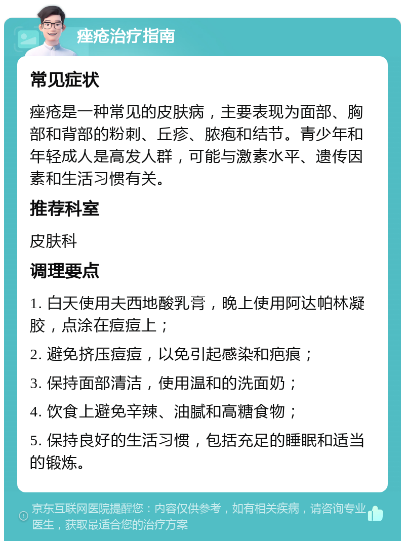 痤疮治疗指南 常见症状 痤疮是一种常见的皮肤病，主要表现为面部、胸部和背部的粉刺、丘疹、脓疱和结节。青少年和年轻成人是高发人群，可能与激素水平、遗传因素和生活习惯有关。 推荐科室 皮肤科 调理要点 1. 白天使用夫西地酸乳膏，晚上使用阿达帕林凝胶，点涂在痘痘上； 2. 避免挤压痘痘，以免引起感染和疤痕； 3. 保持面部清洁，使用温和的洗面奶； 4. 饮食上避免辛辣、油腻和高糖食物； 5. 保持良好的生活习惯，包括充足的睡眠和适当的锻炼。