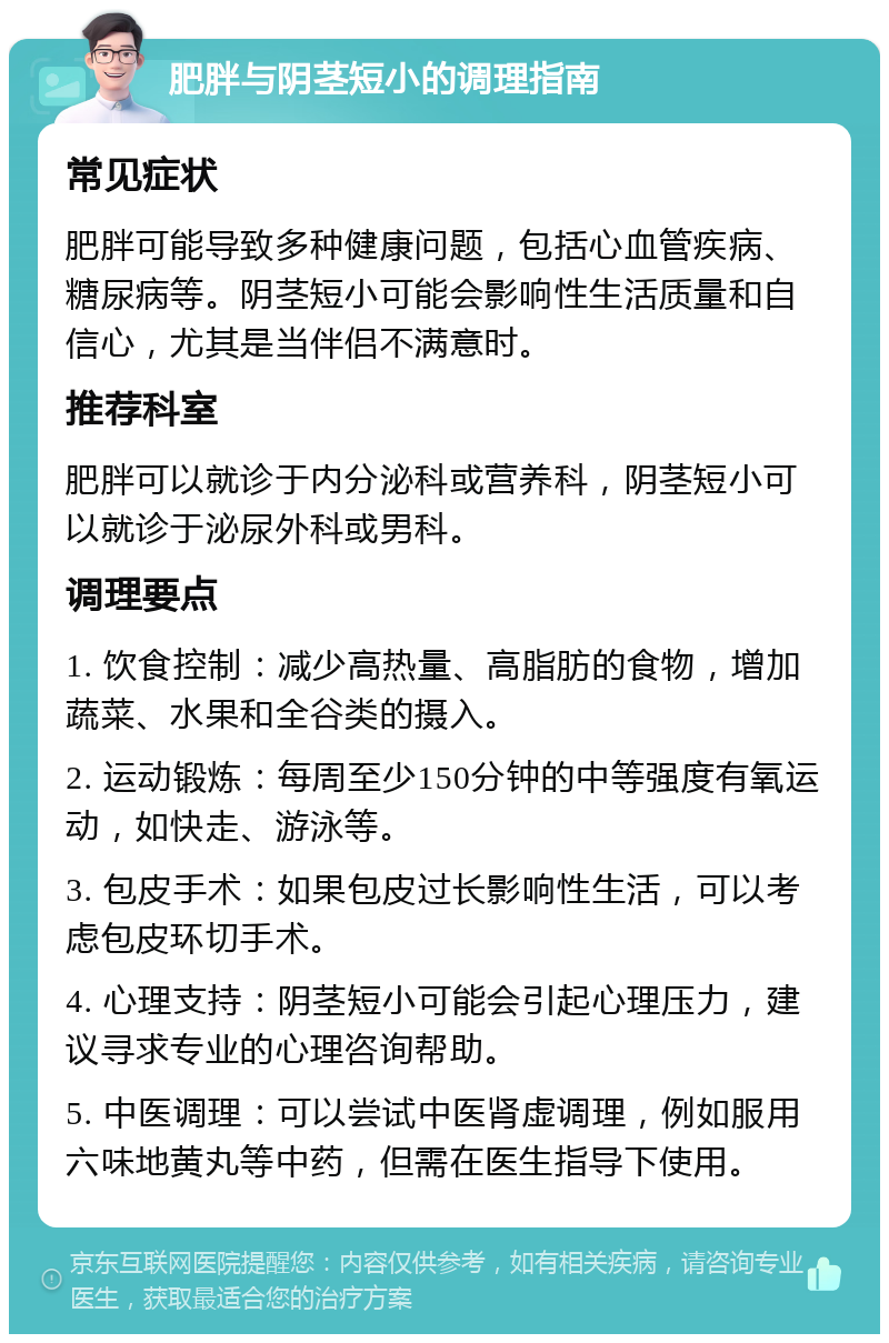 肥胖与阴茎短小的调理指南 常见症状 肥胖可能导致多种健康问题，包括心血管疾病、糖尿病等。阴茎短小可能会影响性生活质量和自信心，尤其是当伴侣不满意时。 推荐科室 肥胖可以就诊于内分泌科或营养科，阴茎短小可以就诊于泌尿外科或男科。 调理要点 1. 饮食控制：减少高热量、高脂肪的食物，增加蔬菜、水果和全谷类的摄入。 2. 运动锻炼：每周至少150分钟的中等强度有氧运动，如快走、游泳等。 3. 包皮手术：如果包皮过长影响性生活，可以考虑包皮环切手术。 4. 心理支持：阴茎短小可能会引起心理压力，建议寻求专业的心理咨询帮助。 5. 中医调理：可以尝试中医肾虚调理，例如服用六味地黄丸等中药，但需在医生指导下使用。