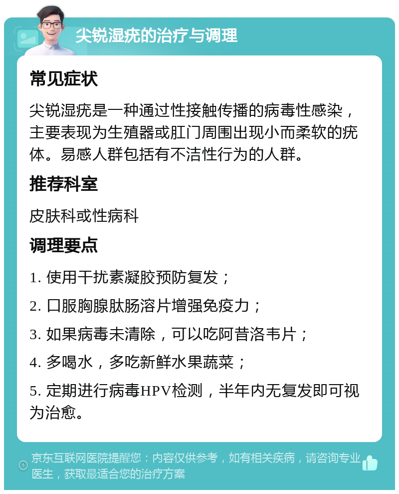 尖锐湿疣的治疗与调理 常见症状 尖锐湿疣是一种通过性接触传播的病毒性感染，主要表现为生殖器或肛门周围出现小而柔软的疣体。易感人群包括有不洁性行为的人群。 推荐科室 皮肤科或性病科 调理要点 1. 使用干扰素凝胶预防复发； 2. 口服胸腺肽肠溶片增强免疫力； 3. 如果病毒未清除，可以吃阿昔洛韦片； 4. 多喝水，多吃新鲜水果蔬菜； 5. 定期进行病毒HPV检测，半年内无复发即可视为治愈。