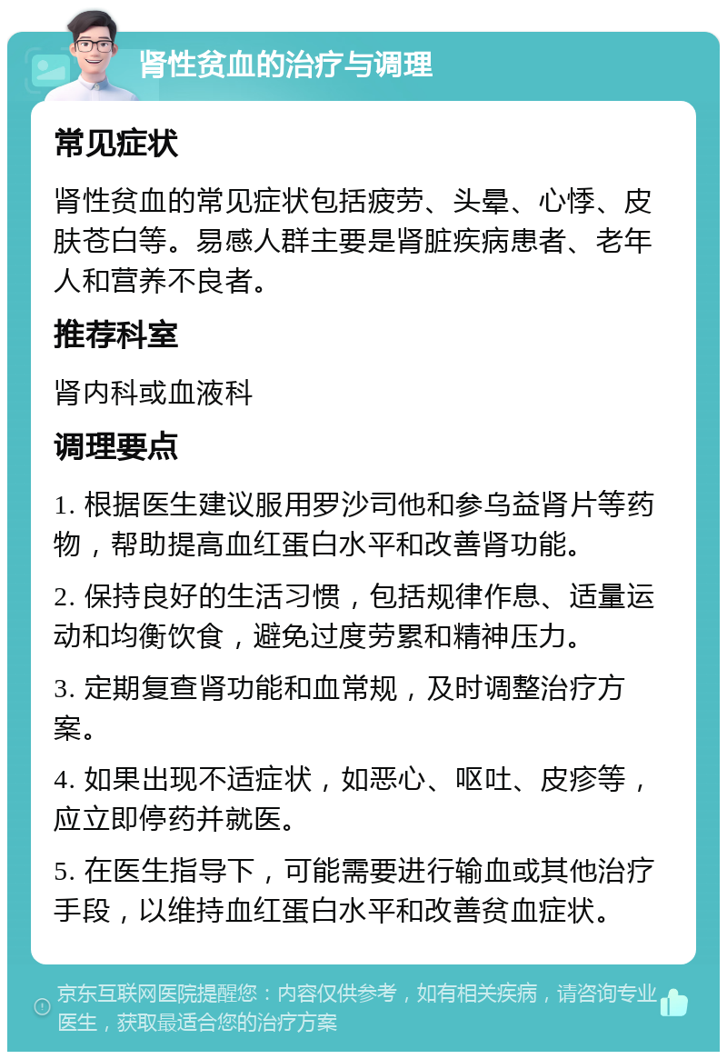 肾性贫血的治疗与调理 常见症状 肾性贫血的常见症状包括疲劳、头晕、心悸、皮肤苍白等。易感人群主要是肾脏疾病患者、老年人和营养不良者。 推荐科室 肾内科或血液科 调理要点 1. 根据医生建议服用罗沙司他和参乌益肾片等药物，帮助提高血红蛋白水平和改善肾功能。 2. 保持良好的生活习惯，包括规律作息、适量运动和均衡饮食，避免过度劳累和精神压力。 3. 定期复查肾功能和血常规，及时调整治疗方案。 4. 如果出现不适症状，如恶心、呕吐、皮疹等，应立即停药并就医。 5. 在医生指导下，可能需要进行输血或其他治疗手段，以维持血红蛋白水平和改善贫血症状。