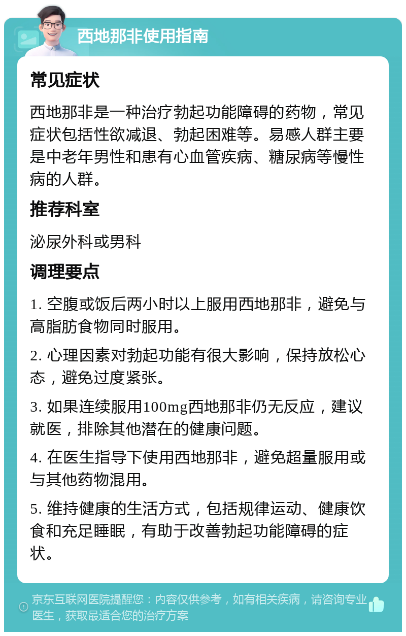 西地那非使用指南 常见症状 西地那非是一种治疗勃起功能障碍的药物，常见症状包括性欲减退、勃起困难等。易感人群主要是中老年男性和患有心血管疾病、糖尿病等慢性病的人群。 推荐科室 泌尿外科或男科 调理要点 1. 空腹或饭后两小时以上服用西地那非，避免与高脂肪食物同时服用。 2. 心理因素对勃起功能有很大影响，保持放松心态，避免过度紧张。 3. 如果连续服用100mg西地那非仍无反应，建议就医，排除其他潜在的健康问题。 4. 在医生指导下使用西地那非，避免超量服用或与其他药物混用。 5. 维持健康的生活方式，包括规律运动、健康饮食和充足睡眠，有助于改善勃起功能障碍的症状。