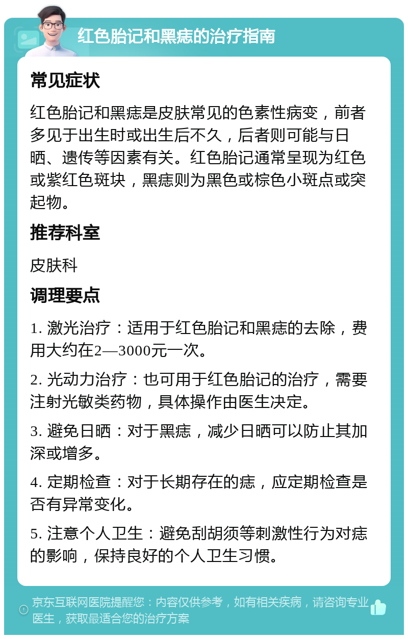 红色胎记和黑痣的治疗指南 常见症状 红色胎记和黑痣是皮肤常见的色素性病变，前者多见于出生时或出生后不久，后者则可能与日晒、遗传等因素有关。红色胎记通常呈现为红色或紫红色斑块，黑痣则为黑色或棕色小斑点或突起物。 推荐科室 皮肤科 调理要点 1. 激光治疗：适用于红色胎记和黑痣的去除，费用大约在2—3000元一次。 2. 光动力治疗：也可用于红色胎记的治疗，需要注射光敏类药物，具体操作由医生决定。 3. 避免日晒：对于黑痣，减少日晒可以防止其加深或增多。 4. 定期检查：对于长期存在的痣，应定期检查是否有异常变化。 5. 注意个人卫生：避免刮胡须等刺激性行为对痣的影响，保持良好的个人卫生习惯。