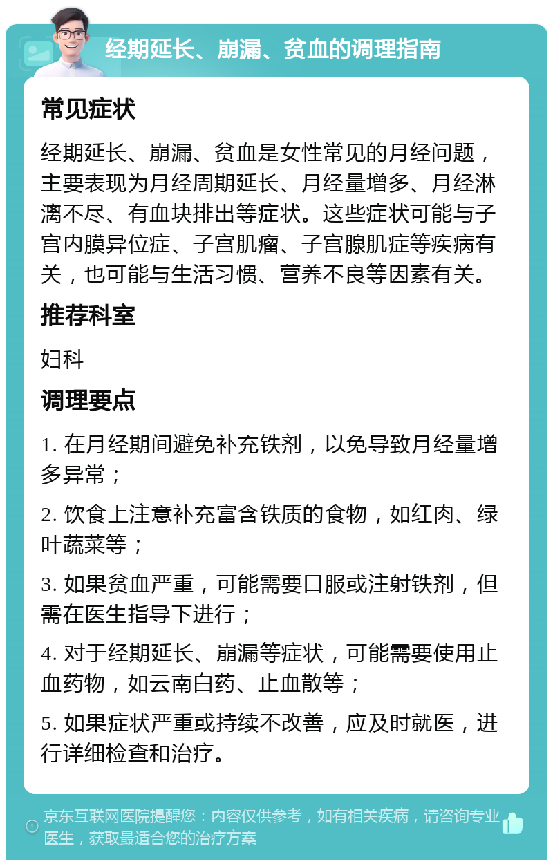 经期延长、崩漏、贫血的调理指南 常见症状 经期延长、崩漏、贫血是女性常见的月经问题，主要表现为月经周期延长、月经量增多、月经淋漓不尽、有血块排出等症状。这些症状可能与子宫内膜异位症、子宫肌瘤、子宫腺肌症等疾病有关，也可能与生活习惯、营养不良等因素有关。 推荐科室 妇科 调理要点 1. 在月经期间避免补充铁剂，以免导致月经量增多异常； 2. 饮食上注意补充富含铁质的食物，如红肉、绿叶蔬菜等； 3. 如果贫血严重，可能需要口服或注射铁剂，但需在医生指导下进行； 4. 对于经期延长、崩漏等症状，可能需要使用止血药物，如云南白药、止血散等； 5. 如果症状严重或持续不改善，应及时就医，进行详细检查和治疗。