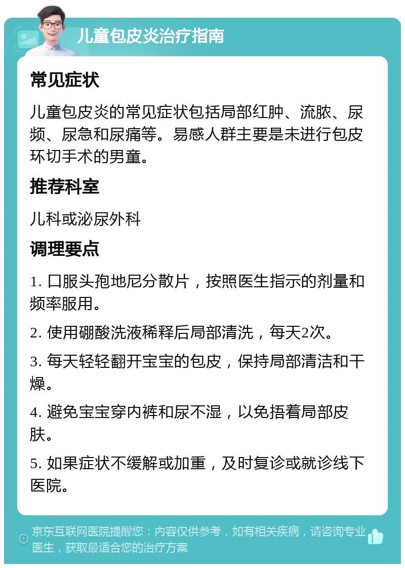 儿童包皮炎治疗指南 常见症状 儿童包皮炎的常见症状包括局部红肿、流脓、尿频、尿急和尿痛等。易感人群主要是未进行包皮环切手术的男童。 推荐科室 儿科或泌尿外科 调理要点 1. 口服头孢地尼分散片，按照医生指示的剂量和频率服用。 2. 使用硼酸洗液稀释后局部清洗，每天2次。 3. 每天轻轻翻开宝宝的包皮，保持局部清洁和干燥。 4. 避免宝宝穿内裤和尿不湿，以免捂着局部皮肤。 5. 如果症状不缓解或加重，及时复诊或就诊线下医院。