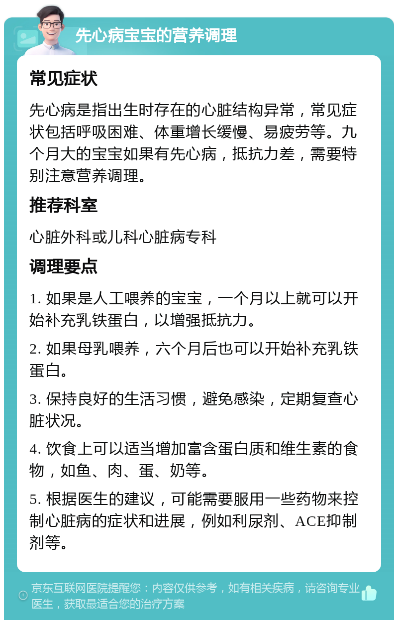 先心病宝宝的营养调理 常见症状 先心病是指出生时存在的心脏结构异常，常见症状包括呼吸困难、体重增长缓慢、易疲劳等。九个月大的宝宝如果有先心病，抵抗力差，需要特别注意营养调理。 推荐科室 心脏外科或儿科心脏病专科 调理要点 1. 如果是人工喂养的宝宝，一个月以上就可以开始补充乳铁蛋白，以增强抵抗力。 2. 如果母乳喂养，六个月后也可以开始补充乳铁蛋白。 3. 保持良好的生活习惯，避免感染，定期复查心脏状况。 4. 饮食上可以适当增加富含蛋白质和维生素的食物，如鱼、肉、蛋、奶等。 5. 根据医生的建议，可能需要服用一些药物来控制心脏病的症状和进展，例如利尿剂、ACE抑制剂等。