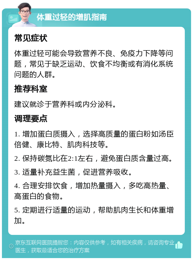 体重过轻的增肌指南 常见症状 体重过轻可能会导致营养不良、免疫力下降等问题，常见于缺乏运动、饮食不均衡或有消化系统问题的人群。 推荐科室 建议就诊于营养科或内分泌科。 调理要点 1. 增加蛋白质摄入，选择高质量的蛋白粉如汤臣倍健、康比特、肌肉科技等。 2. 保持碳氮比在2:1左右，避免蛋白质含量过高。 3. 适量补充益生菌，促进营养吸收。 4. 合理安排饮食，增加热量摄入，多吃高热量、高蛋白的食物。 5. 定期进行适量的运动，帮助肌肉生长和体重增加。